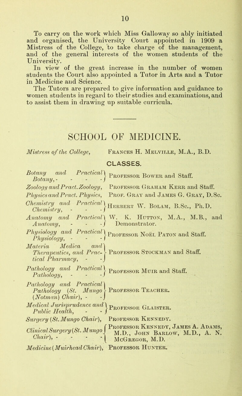 To carry on the work which Miss Galloway so ably initiated and organised, the University Court appointed in 1909 a Mistress of the College, to take charge of the management, and of the general interests of the women students of the University. In view of the great increase in the number of women students the Court also appointed a Tutor in Arts and a Tutor in Medicine and Science. The Tutors are prepared to give information and guidance to women students in regard to their studies and examinations, and to assist them in drawing up suitable curricula. SCHOOL OF MEDICINE. Mistress of the College, Frances H. Melville, M.A., B.D. CLASSES. Botany and Practical j pR0FESS0R Bower and Staff. Botany, - - - - J Zoology and Pract. Zoology, Professor Graham Kerr and Staff. Physics andPract. Physics, Prof. Gray and James G. Gray, D.Sc. Chemistry and Practical} Hbrbbrx \y. Bolam, B.Sc., Ph.D. Chemistry, - - - J Anatomy and Practicali W. K. Hutton, M.A., M.B., and Anatomy, - - -/ Demonstrator. Physiology and 1'? actical \ pR0FESS0Ei n0el Baton and Staff. Physiology, - - -I Materia Medica and 1 Therapeutics, and Prac- V Professor Stockman and Staff. tical Pharmacy, - - J Pathology and Practical j pR0FESS0R Muib and staff. Pathology, - - -J Pathology and Practical \ Pathology {St. Mungo > Professor Teacher. (Notman) Chair), - -J Medical Jurisprudence a?i^\pR0FESS0R Glaister. Public Health, - - J Surgery [St. Mungo Chair), Professor Kennedy. . 7 ~ / a± 11 f Professor Kennedy, James A. Adams, Clinical Surgery (St. Mmigo) M<D Jons Barlow> M.D., A. N. CW>> - - • ■{ McGregor, M.D. Medicine{AfuirheadChaB), Professor Hunter.