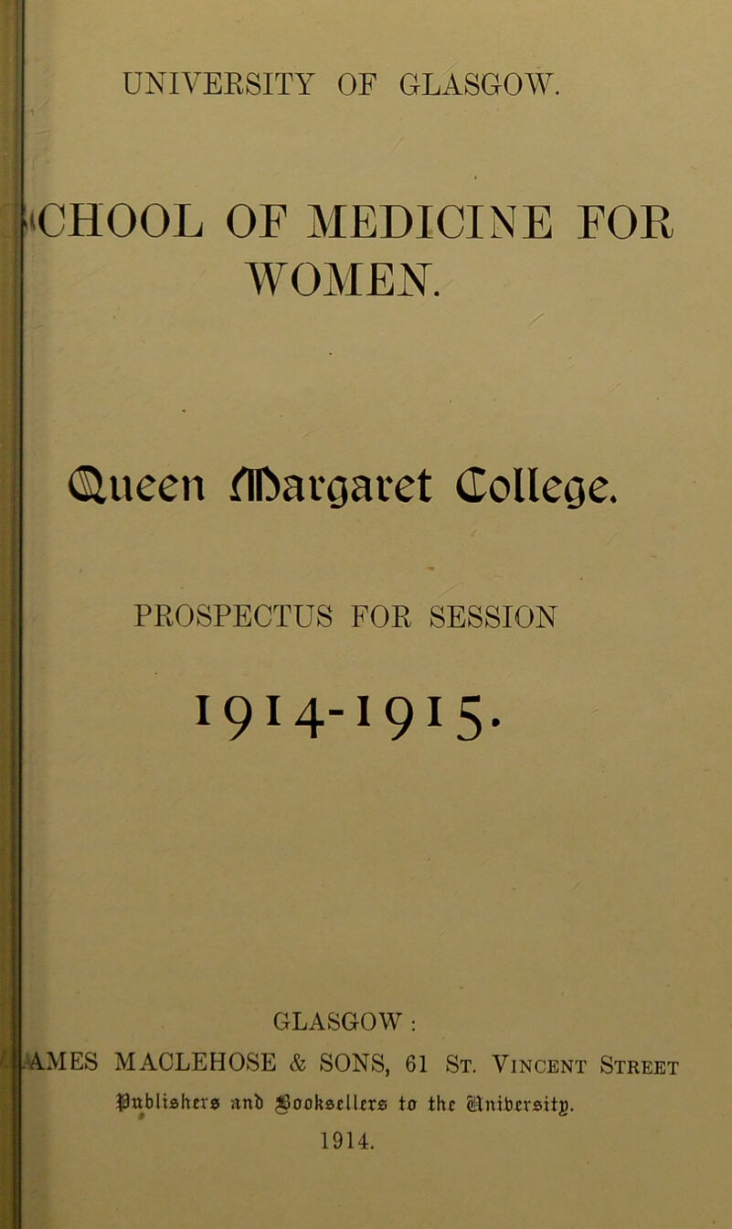 JCHOOL OF MEDICINE FOR WOMEN. / (Slueen flftargaret College. PROSPECTUS FOR SESSION I9I4-I9I5* GLASGOW7 : AMES MACLEHOSE & SONS, 61 St. Vincent Street publishers unb booksellers to the Stnitocrsitg. 1914