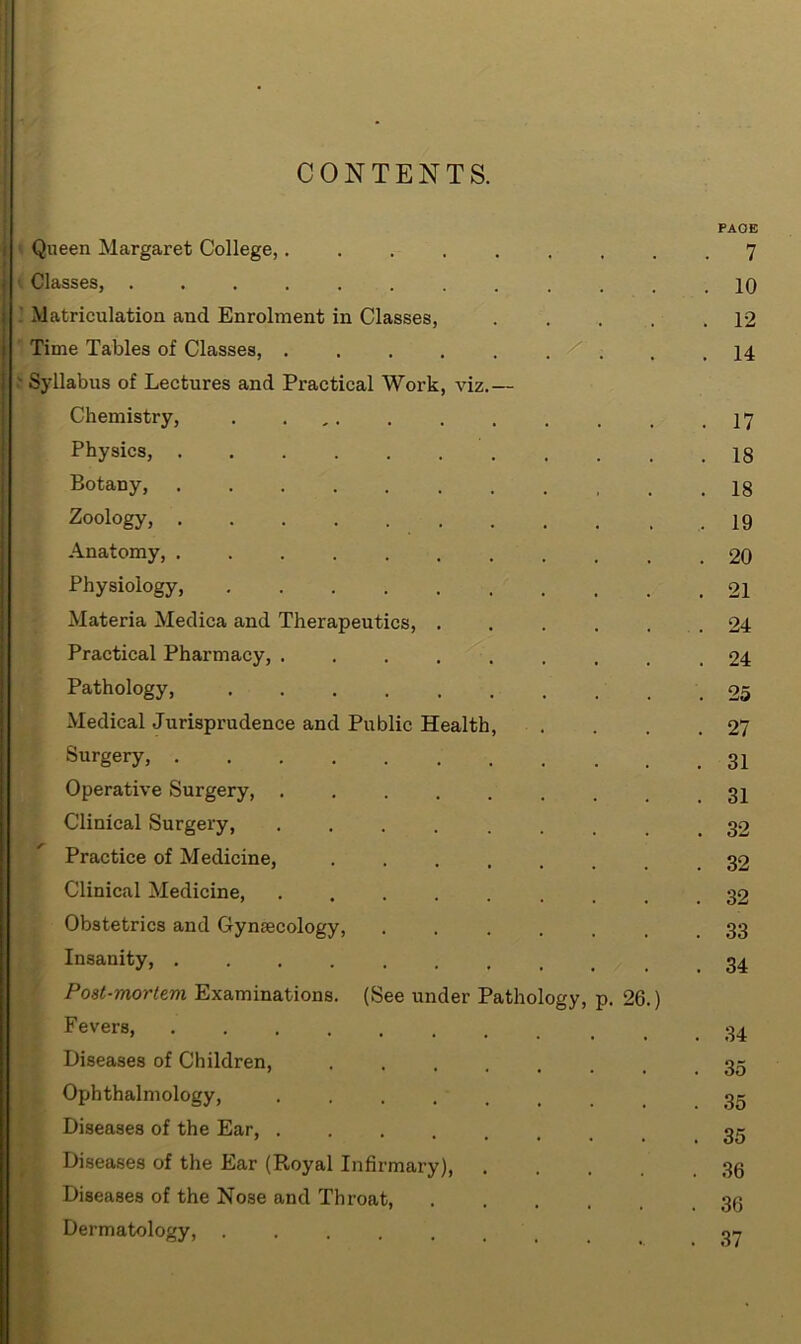 CONTENTS. PAGE Queen Margaret College,......... 7 Classes, ............ 10 Matriculation and Enrolment in Classes, 12 Time Tables of Classes, .... 14 Syllabus of Lectures and Practical Work, viz.— Chemistry, . . . . .17 Physics, Botany, Zoology, .19 Anatomy, 20 Physiology, 21 Materia Medica and Therapeutics, ...... 24 Practical Pharmacy, ......... 24 Pathology, 25 Medical Jurisprudence and Public Health, . . . .27 Surgery, Operative Surgery, Clinical Surgery, Practice of Medicine, ........ 32 Clinical Medicine, ......... 32 Obstetrics and Gynaecology, ....... 33 Insanity, Post-mortem Examinations. (See under Pathology, p. 26.) Fevers, Diseases of Children, ........ 35 Ophthalmology, 35 Diseases of the Ear, 35 Diseases of the Ear (Royal Infirmary), .... 36 Diseases of the No3e and Throat, ..... 36 Dermatology, ........ 37