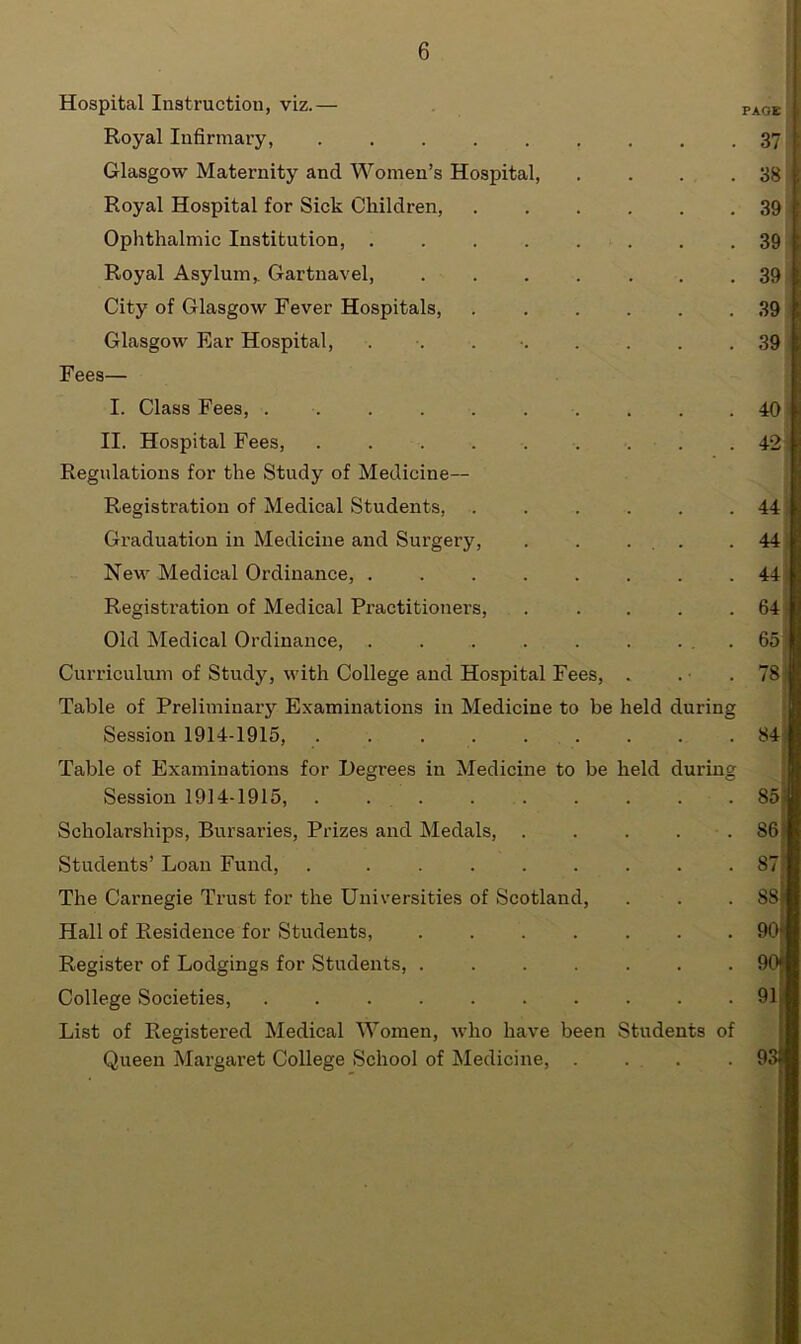 Hospital Instruction, viz.— PA0E Royal Infirmary, 37 Glasgow Maternity and Women’s Hospital, . . . .38 Royal Hospital for Sick Children, 39 Ophthalmic Institution, 39 Royal Asylum, Gartnavel 39 City of Glasgow Fever Hospitals, 39 Glasgow Ear Hospital, . . • 39 Fees— I. Class Fees, II. Hospital Fees, ......... Regulations for the Study of Medicine— Registration of Medical Students, ...... Graduation in Medicine and Surgery, . . ... New Medical Ordinance, Registration of Medical Practitioners, ..... Old Medical Ordinance, . . . . . . ... Curriculum of Study, with College and Hospital Fees, . Table of Preliminary Examinations in Medicine to be held during Session 1914-1915, . Table of Examinations for Degrees in Medicine to be held during Session 1914-1915, . . . . Scholarships, Bursaries, Prizes and Medals, ..... Students’ Loan Fund, . ........ The Carnegie Trust for the Universities of Scotland, Hall of Residence for Students, ....... Register of Lodgings for Students, ....... College Societies, List of Registered Medical Women, who have been Students of Queen Margaret College School of Medicine, .... 40 42 44 44 44 64 65 78 84 86 87 88 90 90 91 93