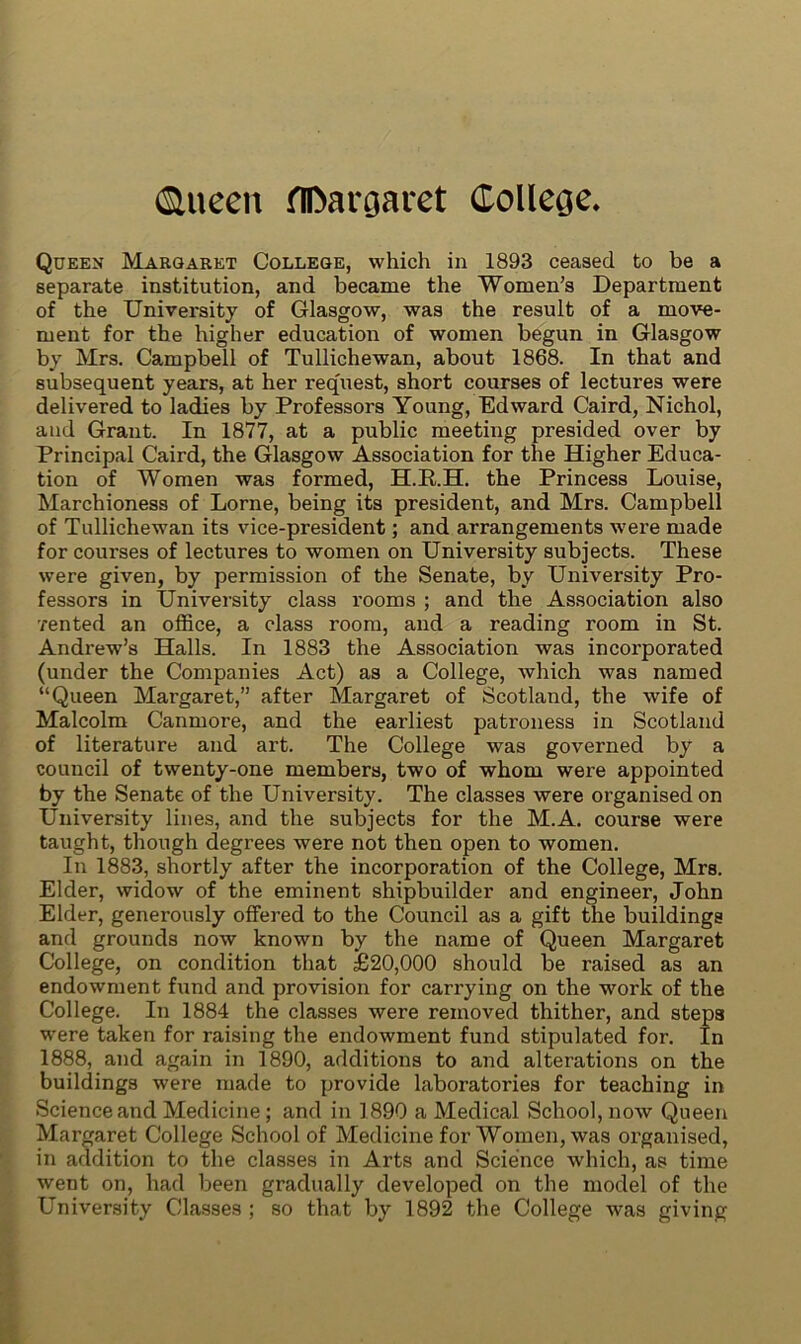 ©iteen flDargaret College* Queen Margaret College, which in 1893 ceased to be a separate institution, and became the Women’s Department of the University of Glasgow, was the result of a move- ment for the higher education of women begun in Glasgow by Mrs. Campbell of Tullichewan, about 1868. In that and subsequent years, at her request, short courses of lectures were delivered to ladies by Professors Young, Edward Caird, Nichol, and Grant. In 1877, at a public meeting presided over by Principal Caird, the Glasgow Association for the Higher Educa- tion of Women was formed, H.R.H. the Princess Louise, Marchioness of Lorne, being its president, and Mrs. Campbell of Tullichewan its vice-president; and arrangements were made for courses of lectures to women on University subjects. These were given, by permission of the Senate, by University Pro- fessors in University class rooms ; and the Association also ■rented an office, a class room, and a reading room in St. Andrew’s Halls. In 1883 the Association was incorporated (under the Companies Act) as a College, which was named “Queen Margaret,” after Margaret of Scotland, the wife of Malcolm Canmore, and the earliest patroness in Scotland of literature and art. The College was governed by a council of twenty-one members, two of whom were appointed by the Senate of the University. The classes were organised on University lines, and the subjects for the M.A. course were taught, though degrees were not then open to women. In 1883, shortly after the incorporation of the College, Mrs. Elder, widow of the eminent shipbuilder and engineer, John Elder, generously offered to the Council as a gift the buildings and grounds now known by the name of Queen Margaret College, on condition that £20,000 should be raised as an endowment fund and provision for carrying on the work of the College. In 1884 the classes were removed thither, and steps were taken for raising the endowment fund stipulated for. In 1888, and again in 1890, additions to and alterations on the buildings were made to provide laboratories for teaching in Science and Medicine; and in 1890 a Medical School, now Queen Margaret College School of Medicine for Women, was organised, in addition to the classes in Arts and Science which, as time went on, had been gradually developed on the model of the University Classes ; so that by 1892 the College was giving