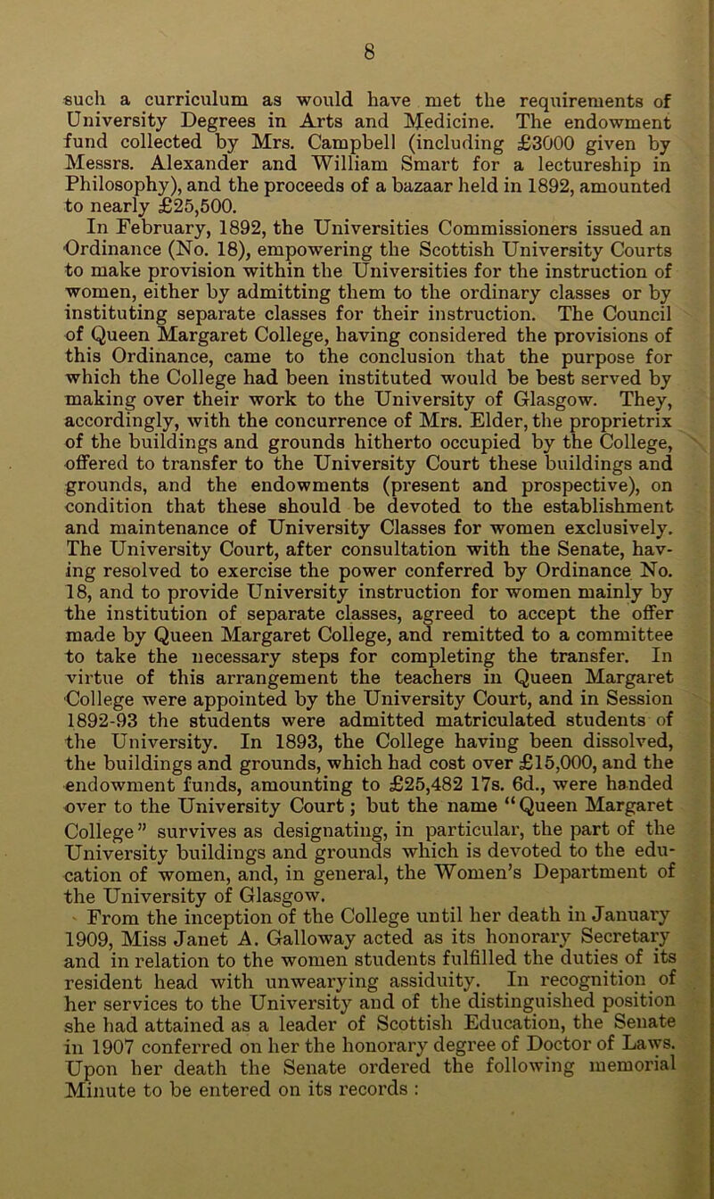 such a curriculum as would have met the requirements of University Degrees in Arts and Medicine. The endowment fund collected by Mrs. Campbell (including £3000 given by Messrs. Alexander and William Smart for a lectureship in Philosophy), and the proceeds of a bazaar held in 1892, amounted to nearly £25,500. In February, 1892, the Universities Commissioners issued an Ordinance (No. 18), empowering the Scottish University Courts to make provision within the Universities for the instruction of women, either by admitting them to the ordinary classes or by instituting separate classes for their instruction. The Council of Queen Margaret College, having considered the provisions of this Ordinance, came to the conclusion that the purpose for which the College had been instituted would be best served by making over their work to the University of Glasgow. They, accordingly, with the concurrence of Mrs. Elder, the proprietrix of the buildings and grounds hitherto occupied by the College, offered to transfer to the University Court these buildings and grounds, and the endowments (present and prospective), on condition that these should be devoted to the establishment and maintenance of University Classes for women exclusively. The University Court, after consultation with the Senate, hav- ing resolved to exercise the power conferred by Ordinance No. 18, and to provide University instruction for women mainly by the institution of separate classes, agreed to accept the offer made by Queen Margaret College, and remitted to a committee to take the necessary steps for completing the transfer. In virtue of this arrangement the teachers in Queen Margaret College were appointed by the University Court, and in Session 1892-93 the students were admitted matriculated students of the University. In 1893, the College having been dissolved, the buildings and grounds, which had cost over £15,000, and the endowment funds, amounting to £25,482 17s. 6d., were handed over to the University Court; but the name “Queen Margaret College ” survives as designating, in particular, the part of the University buildings and grounds which is devoted to the edu- cation of women, and, in general, the Women’s Depai'tment of the University of Glasgow. From the inception of the College until her death in Januai’y 1909, Miss Janet A. Galloway acted as its honorary Secretary and in relation to the women students fulfilled the duties of its resident head with unwearying assiduity. In recognition of her services to the University and of the distinguished position she had attained as a leader of Scottish Education, the Senate in 1907 conferred on her the honorary degree of Doctor of Laws. Upon her death the Senate ordered the following memorial Minute to be entered on its records :