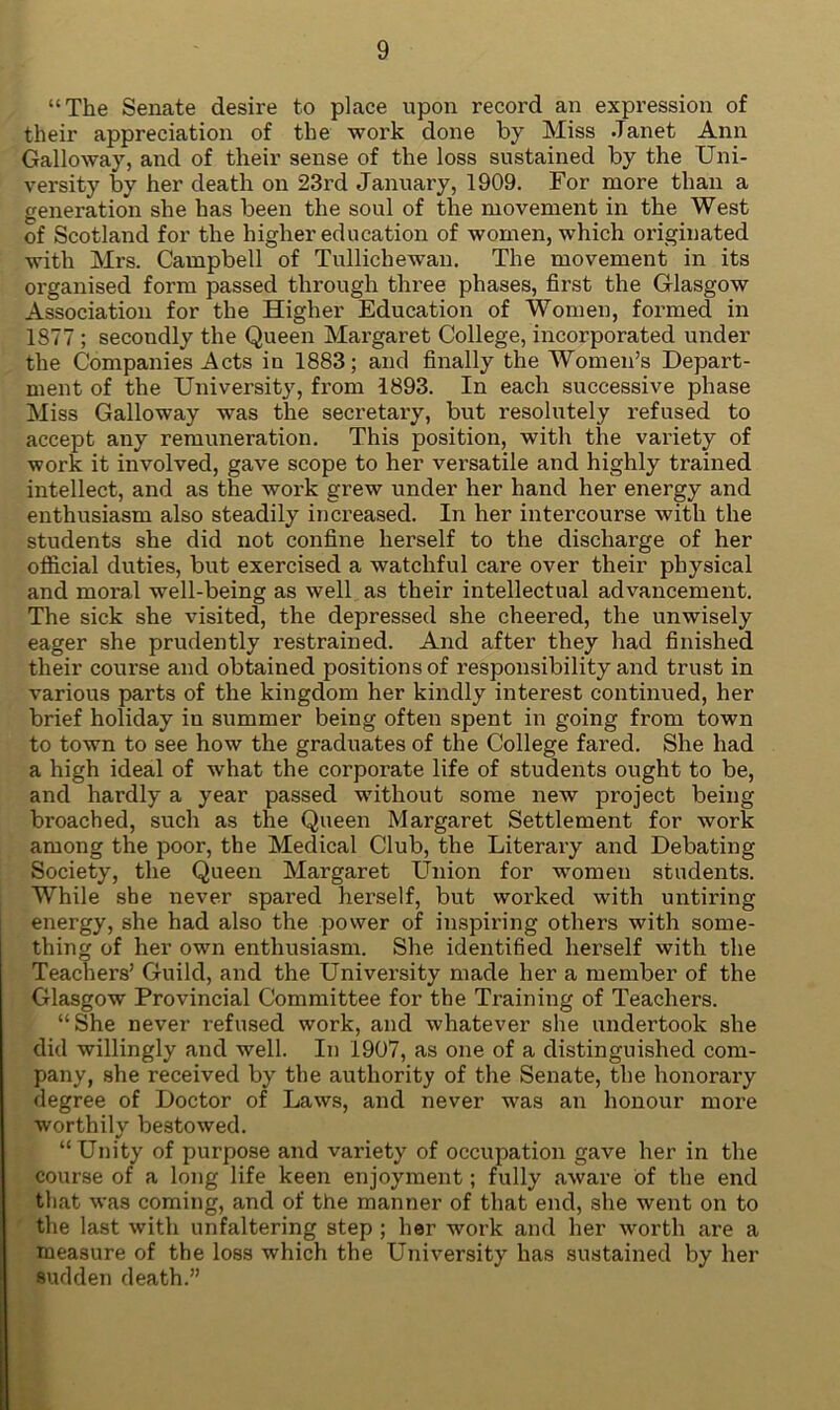“The Senate desire to place upon record an expression of their appreciation of the work done by Miss Janet Ann Galloway, and of their sense of the loss sustained by the Uni- versity by her death on 23rd January, 1909. For more than a generation she has been the soul of the movement in the West of Scotland for the higher education of women, which originated with Mrs. Campbell of Tullichewan. The movement in its organised form passed through three phases, first the Glasgow Association for the Higher Education of Women, formed in 1877 ; secondly the Queen Margaret College, incorporated under the Companies Acts in 1883; and finally the Women’s Depart- ment of the University, from 1893. In each successive phase Miss Galloway was the secretary, but resolutely refused to accept any remuneration. This position, with the variety of work it involved, gave scope to her versatile and highly trained intellect, and as the work grew under her hand her energy and enthusiasm also steadily in creased. In her intercourse with the students she did not confine herself to the discharge of her official duties, but exercised a watchful care over their physical and moral well-being as well as their intellectual advancement. The sick she visited, the depressed she cheered, the unwisely eager she prudently restrained. And after they had finished their course and obtained positions of responsibility and trust in various parts of the kingdom her kindly interest continued, her brief holiday in summer being often spent in going from town to town to see how the graduates of the College fared. She had a high ideal of what the corporate life of students ought to be, and hardly a year passed without some new project being broached, such as the Queen Margaret Settlement for work among the poor, the Medical Club, the Literary and Debating Society, the Queen Margaret Union for women students. While she never spared herself, but worked with untiring energy, she had also the power of inspiring others with some- thing of her own enthusiasm. She identified herself with the Teachers’ Guild, and the University made her a member of the Glasgow Provincial Committee for the Training of Teachers. “She never refused work, and whatever she undertook she did willingly and well. In 1907, as one of a distinguished com- pany, she received by the authority of the Senate, the honorary degree of Doctor of Laws, and never was an honour more worthily bestowed. “Unity of purpose and variety of occupation gave her in the course of a long life keen enjoyment; fully aware of the end that was coming, and of the manner of that end, she went on to the last with unfaltering step ; her work and her worth are a measure of the loss which the University has sustained by her sudden death.”