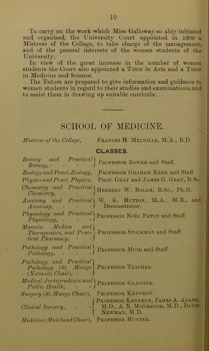 To carry on the work which Miss Galloway so ably initiated and organised, the University Court appointed in 1909 a Mistress of the College, to take charge of the management, and of the general interests of the women students of the University. In view of the great increase in the number of women students the Court also appointed a Tutor in Arts and a Tutor in Medicine and Science. The Tutors are prepared to give information and guidance to women students in regard to their studies and examinations, and to assist them in drawing up suitable curricula. SCHOOL OF MEDICINE. Mistress of the College, Frances H. Melville, M.A., B.D. CLASSES. Botany and Practical 1 Botany, - - - - / Zoology and Pract. Zoology, Physics and Pract. Physics, Chemistry and Practical \ Chemistry, - - - j Anatomy and Practical\ Anatomy, - - - J Physiology and Practical \ Physiology, - - -I Materia Meclica and \ Therapeutics, and Prac- - tical Pharmacy, - -J Pathology and Practical 1 Pathology, - - -J Professor Bower and Staff. Professor Graham Kerr and Staff. Prof. Gray and James G. Gray, D.Sc. Herbert W. Bolam, B.Se., Ph. D. W. K. Hutton, M.A., M.B., and Demonstrator. Professor Noel Paton and Staff. Professor Stockman and Staff. Professor Muir and Staff. Pathology and Practical \ Pathology (St. Mungo 1 Professor Teacher. (Notman) Chair), - -J Medical Jurisprudence andjProfessor Glaister. Public Health, - - J Surgery (St. Mungo Chair Clinical Surgery, - Miedicine (M uirhead Chair), Professor Kennedy. f Professor Kennedy, James A. Adams, M.D., A. N. McGregor, M.D., David Newman, M.D. Professor Hunter.