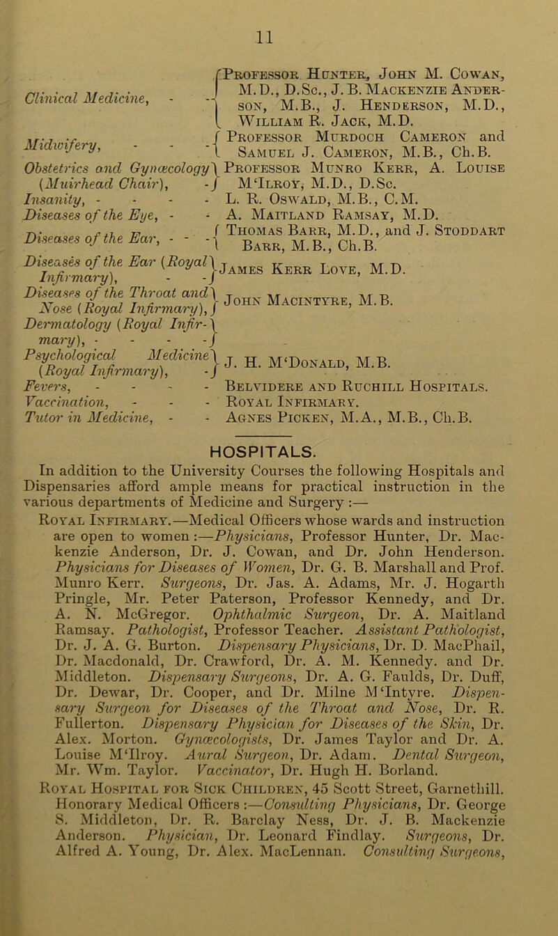 Clinical Medicine, Midwifery, fProfessor Hunter, John M. Cowan, | M. D., D. Sc., J. B. Mackenzie Ander- '| son, M.B., J. Henderson, M.D., I, William R. Jack, M.D. Professor Murdoch Cameron and Samuel J. Cameron, M.B., Cli.B. Obstetrics and Gyncecology\ Professor Munro Kerr, A. Louise (Muirhead Chair), -J MTlroy, M.D., D.Sc. L. R. Oswald, M.B., C.M. A. Maitland Ramsay, M.D. ( Thomas Barr, M.D., and J. Stoddart 1 Barr, M. B., Ch.B. -{ Insanity, - Diseases of the Eye, Diseases of the Ear, Diseases of the Ear (RoyalYLKerr l M.D. Infirmary), - J ’ Diseases of the Throat andj j Macintyre, M.B. Nose (Royal Infirmary), J ’ Dermatology (Royal Infir- mary), - Psychological (Royal Infirmary) Fevers, Vaccination, Tutor in Medicine, :} Medicine j j H McDonalDj m.B. - Belvidere and Ruchill Hospitals. - Royal Infirmary. - Agnes Picken, M.A., M.B., Cli.B. HOSPITALS. In addition to the University Courses the following Hospitals and Dispensaries afford ample means for practical instruction in the various departments of Medicine and Surgery :— Royal Infirmary.—Medical Officers whose wards and instruction are open to women :—Physicians, Professor Hunter, Dr. Mac- kenzie Anderson, Dr. J. Cowan, and Dr. John Henderson. Physicians for Diseases of Women, Dr. G. B. Marshall and Prof. Munro Kerr. Surgeons, Dr. Jas. A. Adams, Mr. J. Hogarth Pringle, Mr. Peter Paterson, Professor Kennedy, and Dr. A. N. McGregor. Ophthalmic Surgeon, Dr. A. Maitland Ramsay. Pathologist, Professor Teacher. Assistant Pathologist, Dr. J. A. G. Burton. Dispensary Physicians, Dr. D. MacPhail, Dr. Macdonald, Dr. Crawford, Dr. A. M. Kennedy, and Dr. Middleton. Dispensary Surgeons, Dr. A. G. Faulds, Dr. Duff, Dr. Dewar, Dr. Cooper, and Dr. Milne M‘Intyre. Dispen- sary Surgeon for Diseases of the Throat and Nose, Dr. R. Fullerton. Dispensary Physician for Diseases of the Shin, Dr. Alex. Morton. Gynaecologists, Dr. James Taylor and Dr. A. Louise MTlroy. Aural Surgeon, Dr. Adam. Dented Surgeon, Mr. Wm. Taylor. Vaccinator, Dr. Hugh H. Borland. Royal Hospital for Sick Children, 45 Scott Street, Garnethill. Honorary Medical Officers :—Consulting Physicians, Dr. George S. Middleton, Dr. R. Barclay Ness, Dr. J. B. Mackenzie Anderson. Physician, Dr. Leonard Findlay. Surgeons, Dr. Alfred A. Young, Dr. Alex. MacLennan. Consulting Surgeons,