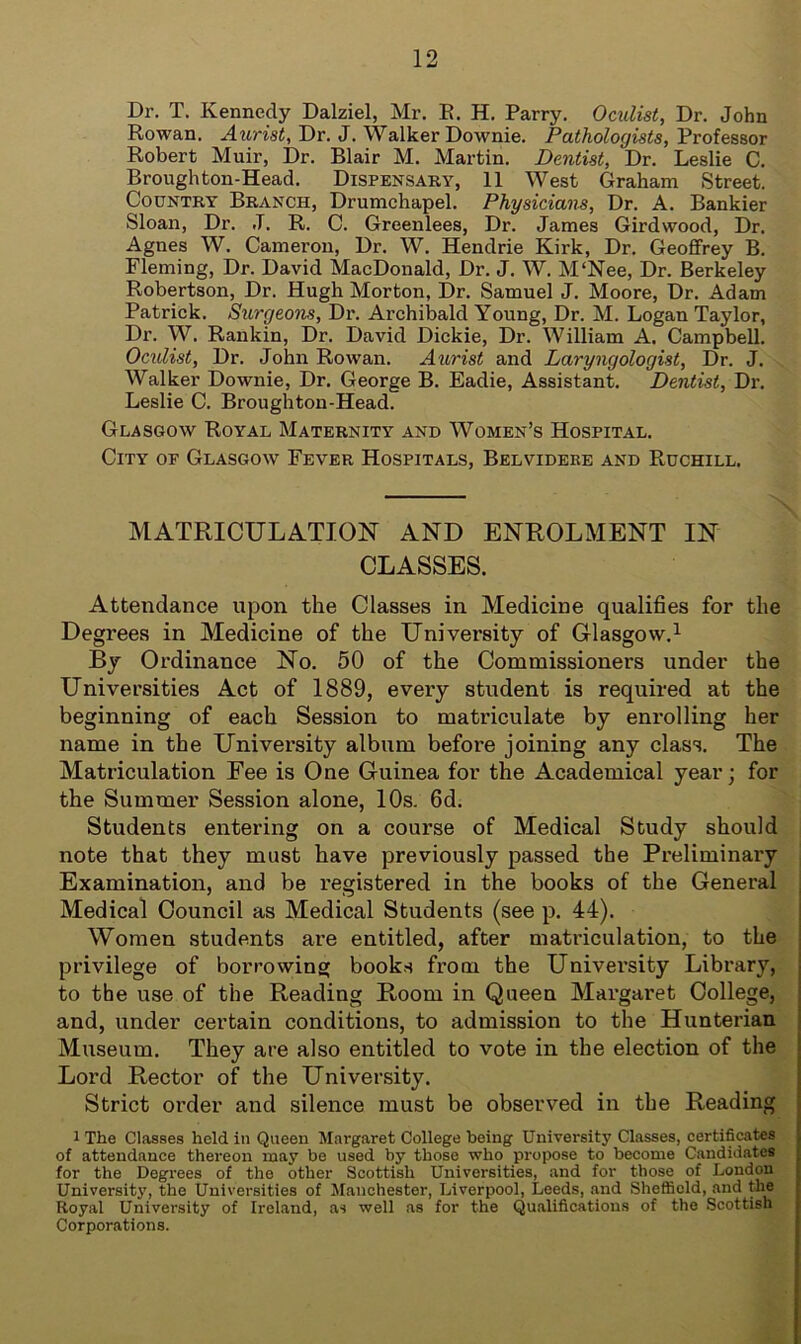 Dr. T. Kennedy Dalziel, Mr. K. H. Parry. Oculist, Dr. John Rowan. Aurist, Dr. J. Walker Downie. Pathologists, Professor Robert Muir, Dr. Blair M. Martin. Dentist, Dr. Leslie C. Broughton-Head. Dispensary, 11 West Graham Street. Country Branch, Drumchapel. Physicians, Dr. A. Bankier Sloan, Dr. J. R. C. Greenlees, Dr. James Girdwood, Dr. Agnes W. Cameron, Dr. W. Hendrie Kirk, Dr. Geoffrey B. Fleming, Dr. David MacDonald, Dr. J. W. M‘Nee, Dr. Berkeley Robertson, Dr. Hugh Morton, Dr. Samuel J. Moore, Dr. Adam Patrick. Surgeons, Dr. Archibald Young, Dr. M. Logan Taylor, Dr. W. Rankin, Dr. David Dickie, Dr. William A. Campbell. Oculist, Dr. John Rowan. Aurist and Laryngologist, Dr. J. Walker Downie, Dr. George B. Eadie, Assistant. Dentist, Dr. Leslie C. Broughton-Head. Glasgow Royal Maternity and Women’s Hospital. City op Glasgow Fever Hospitals, Belvidere and Ruchill. MATRICULATION AND ENROLMENT IN CLASSES. Attendance upon the Classes in Medicine qualifies for the Degrees in Medicine of the University of Glasgow.1 By Ordinance No. 50 of the Commissioners under the Universities Act of 1889, every student is required at the beginning of each Session to matriculate by enrolling her name in the University album before joining any class. The Matriculation Fee is One Guinea for the Academical year; for the Summer Session alone, 10s. 6d. Students entering on a course of Medical Study should note that they must have previously passed the Preliminary Examination, and be registered in the books of the General Medical Council as Medical Students (see p. 44). Women students are entitled, after matriculation, to the privilege of borrowing books from the Univei’sity Library, to the use of the Reading Room in Queen Margaret College, and, under certain conditions, to admission to the Hunterian Museum. They are also entitled to vote in the election of the Lord Rector of the University. Strict order and silence must be observed in the Reading 1 The Classes held in Queen Margaret College being University Classes, certificates of attendance thereon may be used by those who propose to become Candidates for the Degrees of the other Scottish Universities, and for those of London University, the Universities of Manchester, Liverpool, Leeds, and Sheffield, and the Royal University of Ireland, as well as for the Qualifications of the Scottish Corporations.