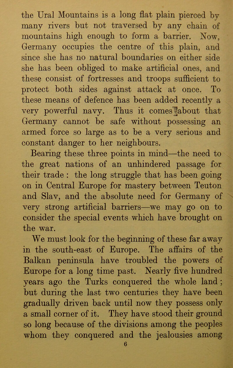 the Ural Mountains is a long flat plain pierced by many rivers but not traversed by any chain of mountains high enough to form a barrier. Now, Germany occupies the centre of this plain, and since she has no natural boundaries on either side she has been obliged to make artificial ones, and these consist of fortresses and troops sufficient to protect both sides against attack at once. To these means of defence has been added recently a very powerful navy. Thus it comes ^about that Germany cannot be safe without possessing an armed force so large as to be a very serious and constant danger to her neighbours. Bearing these three points in mind—the need to the great nations of an unhindered passage for their trade : the long struggle that has been going on in Central Europe for mastery between Teuton and Slav, and the absolute need for Germany of very strong artificial barriers—we may go on to consider the special events which have brought on the war. We must look for the beginning of these far away in the south-east of Europe. The affairs of the Balkan peninsula have troubled the powers of Europe for a long time past. Nearly five hundred years ago the Turks conquered the whole land; but during the last two centuries they have been gradually driven back until now they possess only a small corner of it. They have stood their ground so long because of the divisions among the peoples whom they conquered and the jealousies among