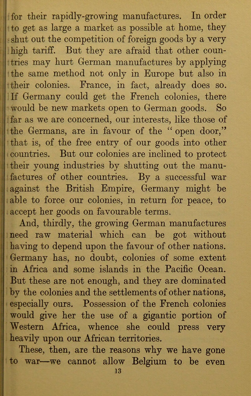 for their rapidly-growing manufactures. In order to get as large a market as possible at home, they shut out the competition of foreign goods by a very high tariff. But they are afraid that other coun- i tries may hurt German manufactures by applying I the same method not only in Europe but also in j their colonies. France, in fact, already does so. If Germany could get the French colonies, there i would be new markets open to German goods. So j far as we are concerned, our interests, like those of i the Germans, are in favour of the “ open door,” i that is, of the free entry of our goods into other | countries. But our colonies are inclined to protect j their young industries by shutting out the manu- factures of other countries. By a successful war ! against the British Empire, Germany might be ! able to force our colonies, in return for peace, to accept her goods on favourable terms. And, thirdly, the growing German manufactures need raw material which can be got without having to depend upon the favour of other nations. Germany has, no doubt, colonies of some extent in Africa and some islands in the Pacific Ocean. But these are not enough, and they are dominated by the colonies and the settlements of other nations, especially ours. Possession of the French colonies would give her the use of a gigantic portion of Western Africa, whence she could press very heavily upon our African territories. These, then, are the reasons why we have gone to war—we cannot allow Belgium to be even