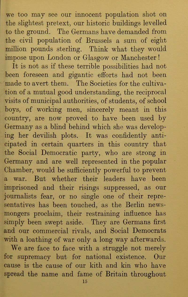 we too may see our innocent population shot on the slightest pretext, our historic buildings levelled to the ground. The Germans have demanded from the civil population of Brussels a sum of eight million pounds sterling. Think what they would impose upon London or Glasgow or Manchester! It is not as if these terrible possibilities had not been foreseen and gigantic efforts had not been made to avert them. The Societies for the cultiva- tion of a mutual good understanding, the reciprocal visits of municipal authorities, of students, of school boys, of working men, sincerely meant in this country, are now proved to have been used by Germany as a blind behind which she was develop- ing her devilish plots. It was confidently anti- cipated in certain quarters in this country that the Social Democratic party, who are strong in Germany and are well represented in the popular Chamber, would be sufficiently powerful to prevent a war. But whether their leaders have been imprisoned and their risings suppressed, as our journalists fear, or no single one of their repre- sentatives has been touched, as the Berlin news- mongers proclaim, their restraining influence has simply been swept aside. They are Germans first and our commercial rivals, and Social Democrats with a loathing of war only a long way afterwards. We are face to face with a struggle not merely for supremacy but for national existence. Our cause is the cause of our kith and kin who have spread the name and fame of Britain throughout