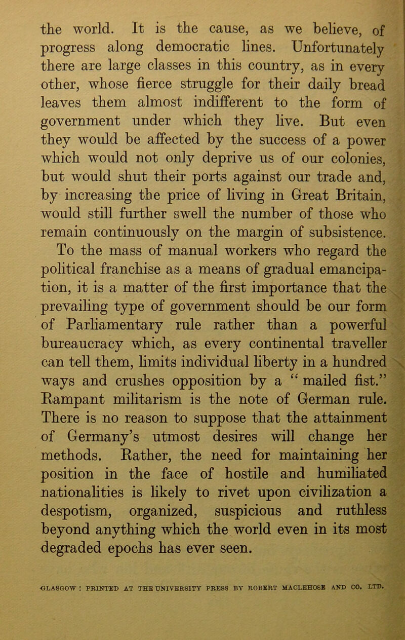 the world. It is the cause, as we believe, of progress along democratic lines. Unfortunately there are large classes in this country, as in every other, whose fierce struggle for their daily bread leaves them almost indifferent to the form of government under which they live. But even they would be affected by the success of a power which would not only deprive us of our colonies, but would shut their ports against our trade and, by increasing the price of living in Great Britain, would still further swell the number of those who remain continuously on the margin of subsistence. To the mass of manual workers who regard the political franchise as a means of gradual emancipa- tion, it is a matter of the first importance that the prevailing type of government should be our form of Parliamentary rule rather than a powerful bureaucracy which, as every continental traveller can tell them, limits individual liberty in a hundred ways and crushes opposition by a “ mailed fist.” Bampant militarism is the note of German rule. There is no reason to suppose that the attainment of Germany’s utmost desires will change her methods. Bather, the need for maintaining her position in the face of hostile and humiliated nationalities is likely to rivet upon civilization a despotism, organized, suspicious and ruthless beyond anything which the world even in its most degraded epochs has ever seen. ■GLASGOW : PRINTED AT THE UNIVERSITY PRESS BY ROBERT MACLEHOSB AND CO. LTD.