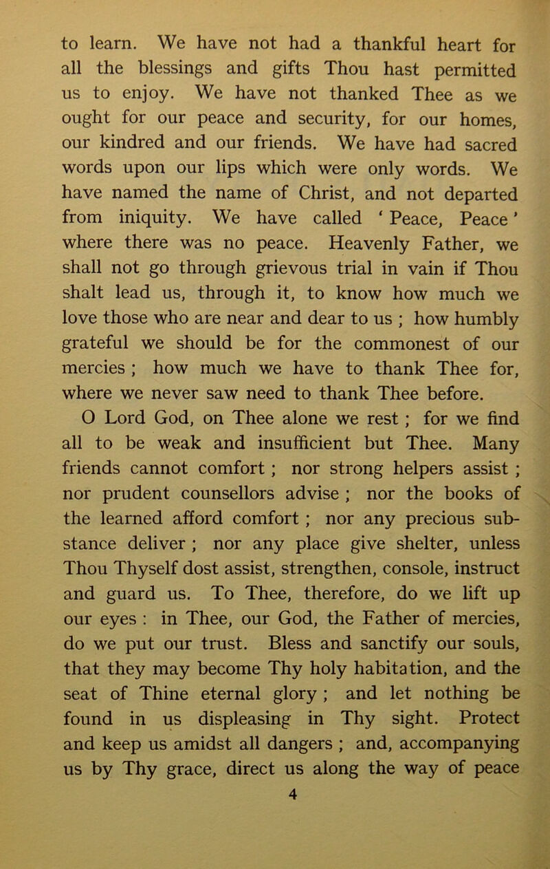 to learn. We have not had a thankful heart for all the blessings and gifts Thou hast permitted us to enjoy. We have not thanked Thee as we ought for our peace and security, for our homes, our kindred and our friends. We have had sacred words upon our lips which were only words. We have named the name of Christ, and not departed from iniquity. We have called ‘ Peace, Peace ’ where there was no peace. Heavenly Father, we shall not go through grievous trial in vain if Thou shalt lead us, through it, to know how much we love those who are near and dear to us ; how humbly grateful we should be for the commonest of our mercies ; how much we have to thank Thee for, where we never saw need to thank Thee before. O Lord God, on Thee alone we rest; for we find all to be weak and insufficient but Thee. Many friends cannot comfort; nor strong helpers assist ; nor prudent counsellors advise ; nor the books of the learned afford comfort ; nor any precious sub- stance deliver ; nor any place give shelter, unless Thou Thyself dost assist, strengthen, console, instruct and guard us. To Thee, therefore, do we lift up our eyes : in Thee, our God, the Father of mercies, do we put our trust. Bless and sanctify our souls, that they may become Thy holy habitation, and the seat of Thine eternal glory ; and let nothing be found in us displeasing in Thy sight. Protect and keep us amidst all dangers ; and, accompanying us by Thy grace, direct us along the way of peace