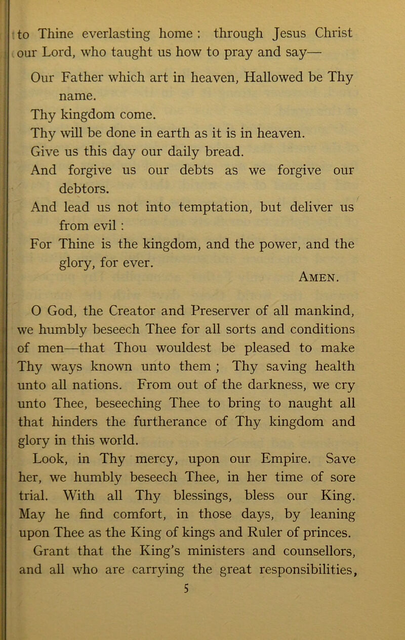 to Thine everlasting home : through Jesus Christ our Lord, who taught us how to pray and say— Our Father which art in heaven, Hallowed be Thy name. Thy kingdom come. Thy will be done in earth as it is in heaven. Give us this day our daily bread. And forgive us our debts as we forgive our debtors. And lead us not into temptation, but deliver us from evil : For Thine is the kingdom, and the power, and the glory, for ever. Amen. O God, the Creator and Preserver of all mankind, we humbly beseech Thee for all sorts and conditions of men—that Thou wouldest be pleased to make Thy ways known unto them ; Thy saving health unto all nations. From out of the darkness, we cry unto Thee, beseeching Thee to bring to naught all that hinders the furtherance of Thy kingdom and glory in this world. Look, in Thy mercy, upon our Empire. Save her, we humbly beseech Thee, in her time of sore trial. With all Thy blessings, bless our King. May he find comfort, in those days, by leaning upon Thee as the King of kings and Ruler of princes. Grant that the King’s ministers and counsellors, and all who are carrying the great responsibilities,