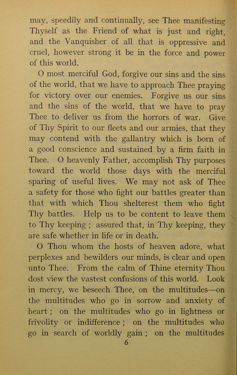 may, speedily and continually, see Thee manifesting Thyself as the Friend of what is just and right, and the Vanquisher of all that is oppressive and cruel, however strong it be in the force and power of this world. O most merciful God, forgive our sins and the sins of the world, that we have to approach Thee praying for victory over our enemies. Forgive us our sins and the sins of the world, that we have to pray Thee to deliver us from the horrors of war. Give of Thy Spirit to our fleets and our armies, that they may contend with the gallantry which is born of a good conscience and sustained by a firm faith in Thee. O heavenly Father, accomplish Thy purposes toward the world those days with the merciful sparing of useful lives. We may not ask of Thee a safety for those who fight our battles greater than that with which Thou shelterest them who fight Thy battles. Help us to be content to leave them to Thy keeping ; assured that, in Thy keeping, they are safe whether in life or in death. O Thou whom the hosts of heaven adore, what perplexes and bewilders our minds, is clear and open unto Thee. From the calm of Thine eternity Thou dost view the vastest confusions of this world. Look in mercy, we beseech Thee, on the multitudes—on the multitudes who go in sorrow and anxiety of heart; on the multitudes who go in lightness or frivolity or indifference ; on the multitudes who go in search of worldly gain ; on the multitudes