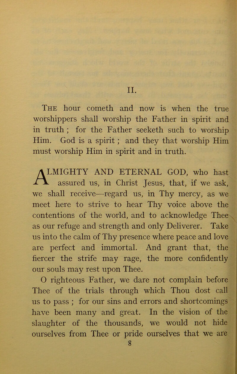 The hour cometh and now is when the true worshippers shall worship the Father in spirit and in truth ; for the Father seeketh such to worship Him. God is a spirit; and they that worship Him must worship Him in spirit and in truth. “.MIGHTY AND ETERNAL GOD, who hast assured us, in Christ Jesus, that, if we ask, we shall receive—regard us, in Thy mercy, as we meet here to strive to hear Thy voice above the contentions of the world, and to acknowledge Thee as our refuge and strength and only Deliverer. Take us into the calm of Thy presence where peace and love are perfect and immortal. And grant that, the fiercer the strife may rage, the more confidently our souls may rest upon Thee. O righteous Father, we dare not complain before Thee of the trials through which Thou dost call us to pass ; for our sins and errors and shortcomings have been many and great. In the vision of the slaughter of the thousands, we would not hide ourselves from Thee or pride ourselves that we are