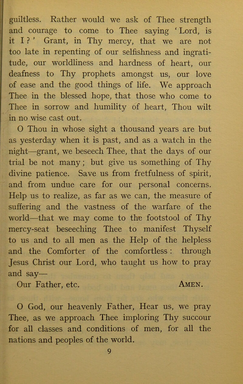 guiltless. Rather would we ask of Thee strength and courage to come to Thee saying ‘ Lord, is it I ? ’ Grant, in Thy mercy, that we are not too late in repenting of our selfishness and ingrati- tude, our worldliness and hardness of heart, our deafness to Thy prophets amongst us, our love of ease and the good things of life. We approach Thee in the blessed hope, that those who come to Thee in sorrow and humility of heart, Thou wilt in no wise cast out. 0 Thou in whose sight a thousand years are but as yesterday when it is past, and as a watch in the night—grant, we beseech Thee, that the days of our trial be not many; but give us something of Thy divine patience. Save us from fretfulness of spirit, and from undue care for our personal concerns. Help us to realize, as far as we can, the measure of suffering and the vastness of the warfare of the world—that we may come to the footstool of Thy mercy-seat beseeching Thee to manifest Thyself to us and to all men as the Help of the helpless and the Comforter of the comfortless : through Jesus Christ our Lord, who taught us how to pray and say— Our Father, etc. Amen. O God, our heavenly Father, Hear us, we pray Thee, as we approach Thee imploring Thy succour for all classes and conditions of men, for all the nations and peoples of the world.