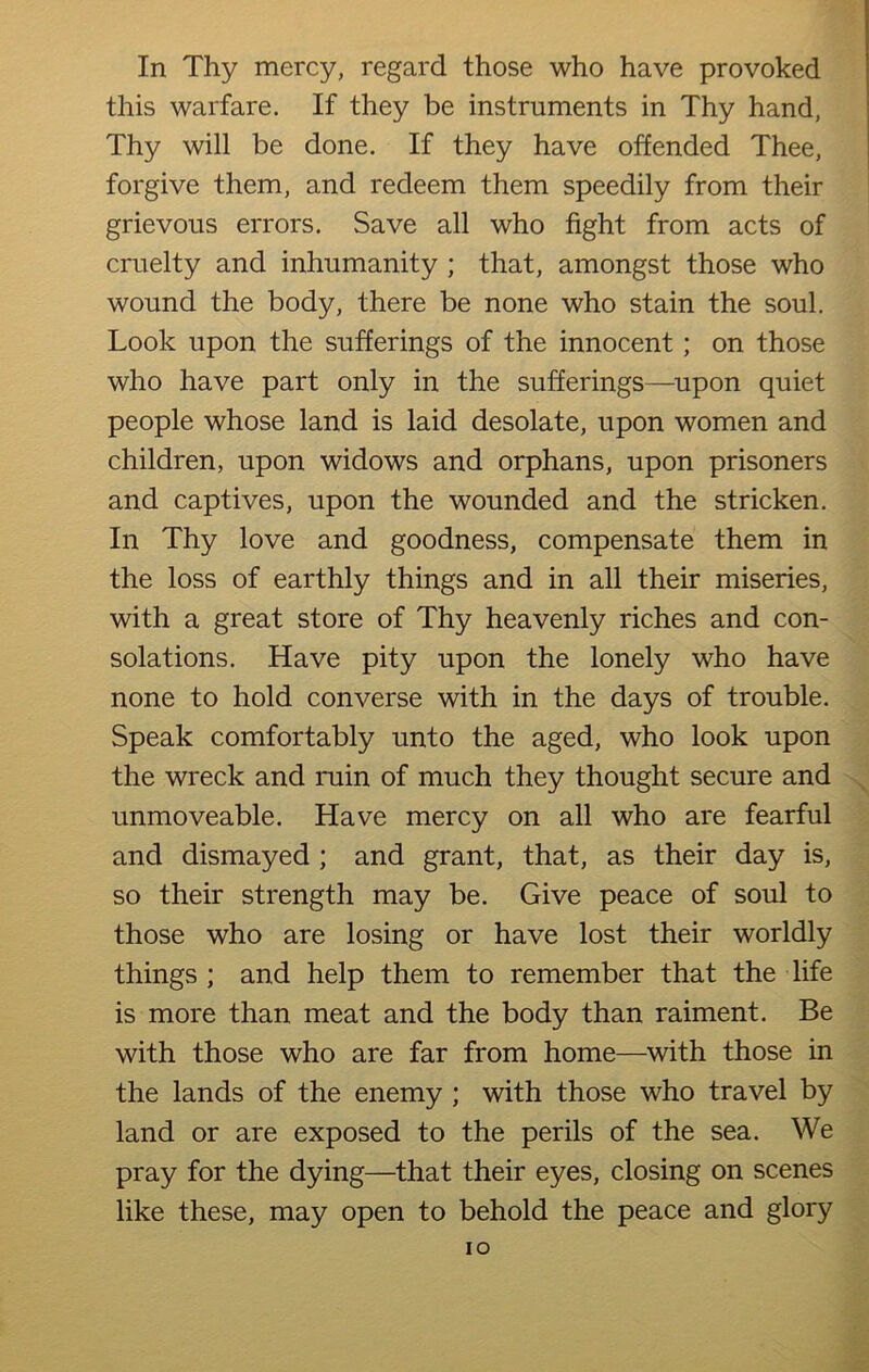 In Thy mercy, regard those who have provoked this warfare. If they be instruments in Thy hand, Thy will be done. If they have offended Thee, forgive them, and redeem them speedily from their grievous errors. Save all who fight from acts of cruelty and inhumanity ; that, amongst those who wound the body, there be none who stain the soul. Look upon the sufferings of the innocent; on those who have part only in the sufferings—upon quiet people whose land is laid desolate, upon women and children, upon widows and orphans, upon prisoners and captives, upon the wounded and the stricken. In Thy love and goodness, compensate them in the loss of earthly things and in all their miseries, with a great store of Thy heavenly riches and con- solations. Have pity upon the lonely who have none to hold converse with in the days of trouble. Speak comfortably unto the aged, who look upon the wreck and ruin of much they thought secure and unmoveable. Have mercy on all who are fearful and dismayed ; and grant, that, as their day is, so their strength may be. Give peace of soul to those who are losing or have lost their worldly things ; and help them to remember that the life is more than meat and the body than raiment. Be with those who are far from home—with those in the lands of the enemy ; with those who travel by land or are exposed to the perils of the sea. We pray for the dying—that their eyes, closing on scenes like these, may open to behold the peace and glory IO