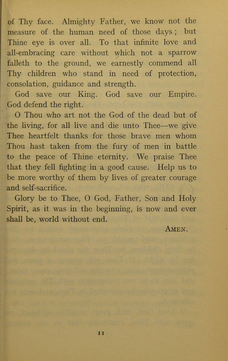 of Thy face. Almighty Father, we know not the measure of the human need of those days ; but Thine eye is over all. To that infinite love and all-embracing care without which not a sparrow falleth to the ground, we earnestly commend all Thy children who stand in need of protection, consolation, guidance and strength. God save our King. God save our Empire. God defend the right. O Thou who art not the God of the dead but of the living, for all live and die unto Thee—we give Thee heartfelt thanks for those brave men whom Thou hast taken from the fury of men in battle to the peace of Thine eternity. We praise Thee that they fell fighting in a good cause. Help us to be more worthy of them by lives of greater courage and self-sacrifice. Glory be to Thee, O God, Father, Son and Holy Spirit, as it was in the beginning, is now and ever shall be, world without end.