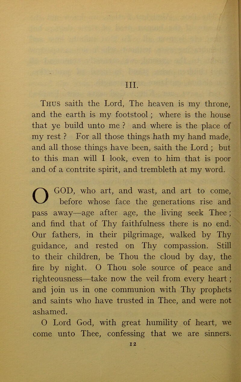 Thus saith the Lord, The heaven is my throne, and the earth is my footstool; where is the house that ye build unto me ? and where is the place of my rest ? For all those things hath my hand made, and all those things have been, saith the Lord ; but to this man will I look, even to him that is poor and of a contrite spirit, and trembleth at my word. OG0D, who art, and wast, and art to come, before whose face the generations rise and pass away—age after age, the living seek Thee ; and find that of Thy faithfulness there is no end. Our fathers, in their pilgrimage, walked by Thy guidance, and rested on Thy compassion. Still to their children, be Thou the cloud by day, the fire by night. O Thou sole source of peace and righteousness—take now the veil from every heart; and join us in one communion with Thy prophets and saints who have trusted in Thee, and were not ashamed. O Lord God, with great humility of heart, we come unto Thee, confessing that we are sinners.