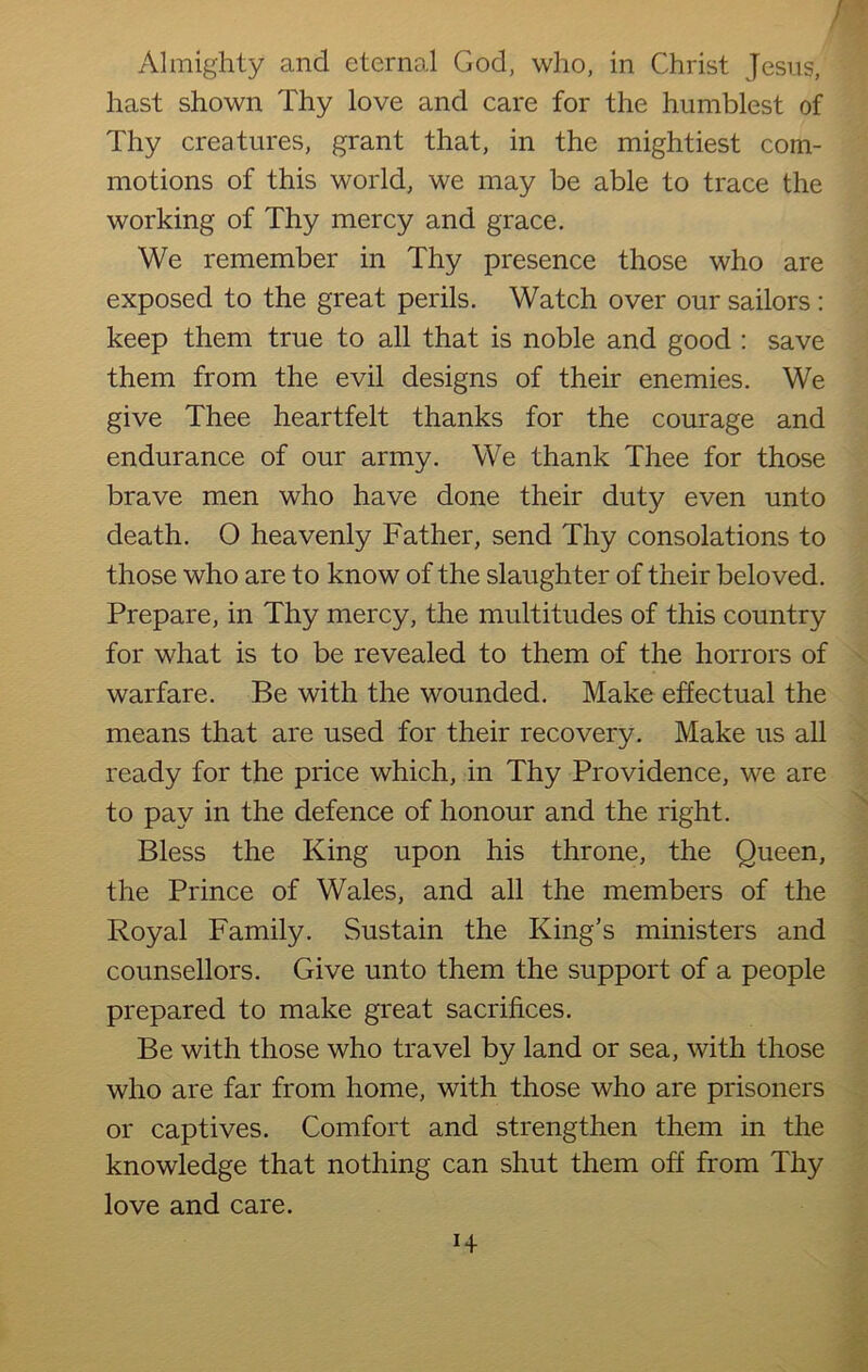 Almighty and eternal God, who, in Christ Jesus, hast shown Thy love and care for the humblest of Thy creatures, grant that, in the mightiest com- motions of this world, we may be able to trace the working of Thy mercy and grace. We remember in Thy presence those who are exposed to the great perils. Watch over our sailors : keep them true to all that is noble and good : save them from the evil designs of their enemies. We give Thee heartfelt thanks for the courage and endurance of our army. We thank Thee for those brave men who have done their duty even unto death. 0 heavenly Father, send Thy consolations to those who are to know of the slaughter of their beloved. Prepare, in Thy mercy, the multitudes of this country for what is to be revealed to them of the horrors of warfare. Be with the wounded. Make effectual the means that are used for their recovery. Make us all ready for the price which, in Thy Providence, we are to pay in the defence of honour and the right. Bless the King upon his throne, the Queen, the Prince of Wales, and all the members of the Royal Family. Sustain the King’s ministers and counsellors. Give unto them the support of a people prepared to make great sacrifices. Be with those who travel by land or sea, with those who are far from home, with those who are prisoners or captives. Comfort and strengthen them in the knowledge that nothing can shut them off from Thy love and care.