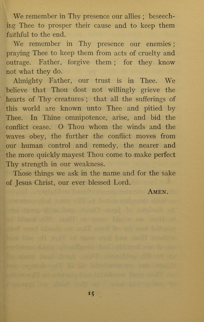 We remember in Thy presence our allies ; beseech- ing Thee to prosper their cause and to keep them faithful to the end. We remember in Thy presence our enemies; praying Thee to keep them from acts of cruelty and outrage. Father, forgive them; for they know not what they do. Almighty Father, our trust is in Thee. We believe that Thou dost not willingly grieve the hearts of Thy creatures ; that all the sufferings of this world are known unto Thee and pitied by Thee. In Thine omnipotence, arise, and bid the conflict cease. 0 Thou whom the winds and the waves obey, the further the conflict moves from our human control and remedy, the nearer and the more quickly mayest Thou come to make perfect Thy strength in our weakness. Those things we ask in the name and for the sake of Jesus Christ, our ever blessed Lord. Amen.