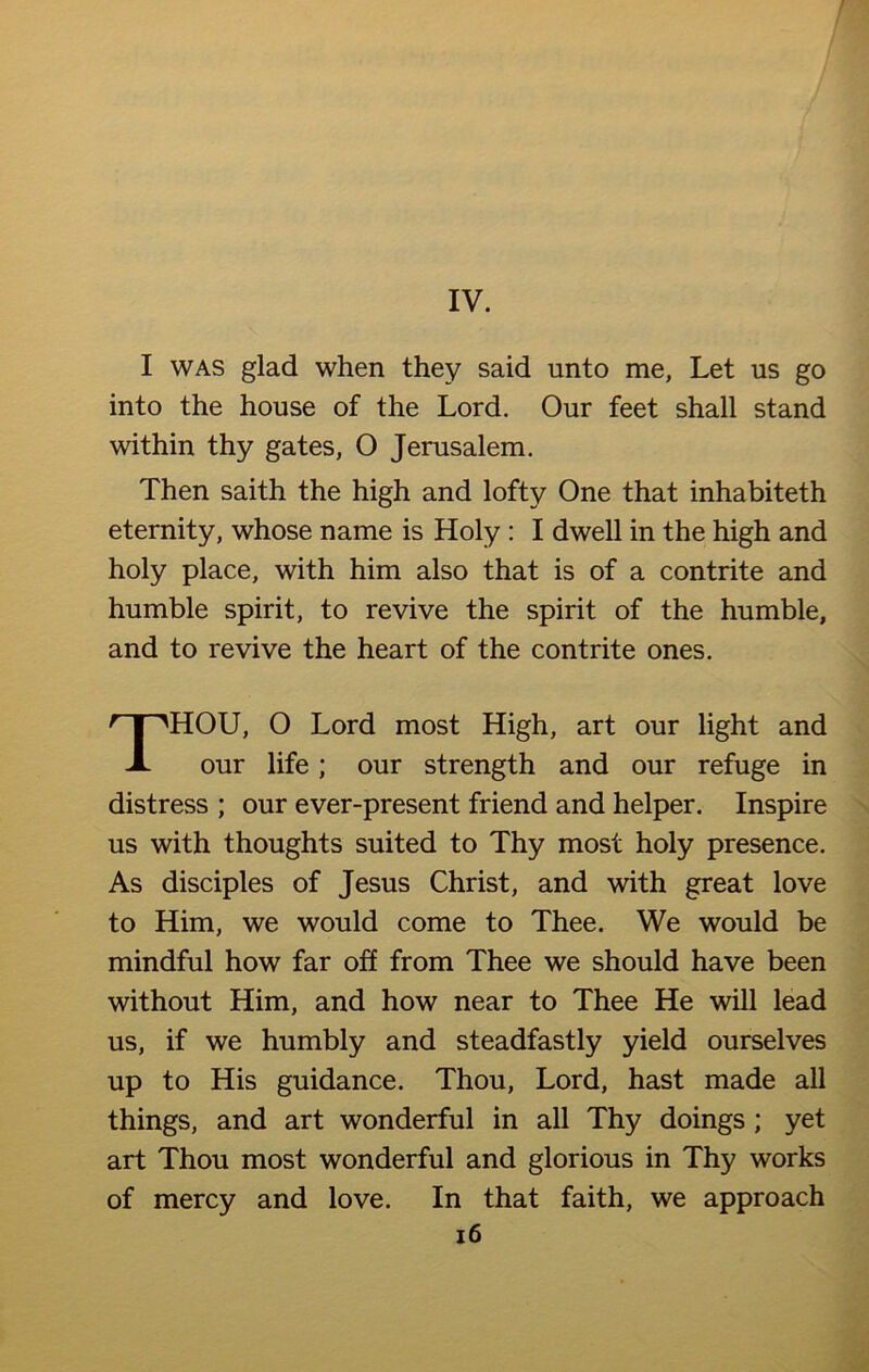 I was glad when they said unto me, Let us go into the house of the Lord. Our feet shall stand within thy gates, O Jerusalem. Then saith the high and lofty One that inhabiteth eternity, whose name is Holy : I dwell in the high and holy place, with him also that is of a contrite and humble spirit, to revive the spirit of the humble, and to revive the heart of the contrite ones. HOU, O Lord most High, art our light and our life; our strength and our refuge in distress ; our ever-present friend and helper. Inspire us with thoughts suited to Thy most holy presence. As disciples of Jesus Christ, and with great love to Him, we would come to Thee. We would be mindful how far off from Thee we should have been without Him, and how near to Thee He will lead us, if we humbly and steadfastly yield ourselves up to His guidance. Thou, Lord, hast made all things, and art wonderful in all Thy doings ; yet art Thou most wonderful and glorious in Thy works of mercy and love. In that faith, we approach