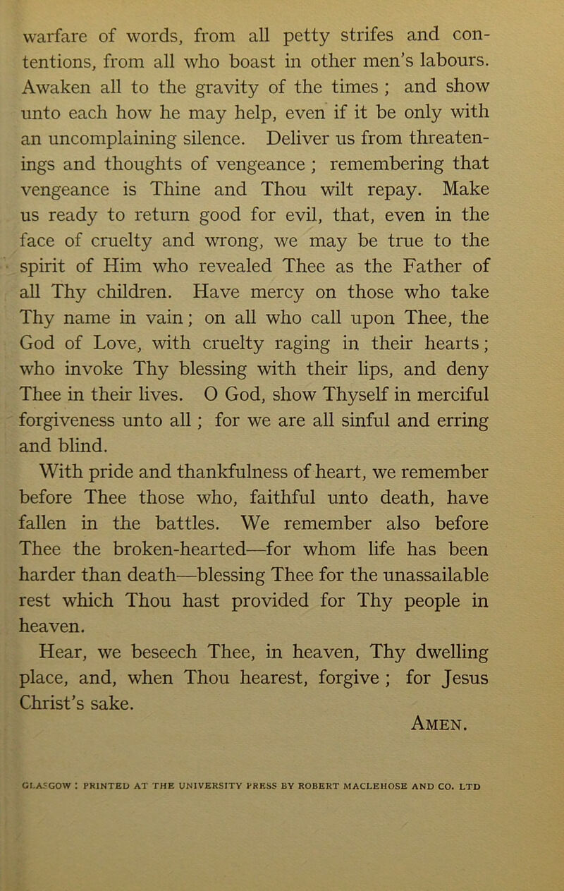 warfare of words, from all petty strifes and con- tentions, from all who boast in other men’s labours. Awaken all to the gravity of the times ; and show unto each how he may help, even if it be only with an uncomplaining silence. Deliver us from threaten- ings and thoughts of vengeance ; remembering that vengeance is Thine and Thou wilt repay. Make us ready to return good for evil, that, even in the face of cruelty and wrong, we may be true to the spirit of Him who revealed Thee as the Father of all Thy children. Have mercy on those who take Thy name in vain; on all who call upon Thee, the God of Love, with cruelty raging in their hearts; who invoke Thy blessing with their lips, and deny Thee in their lives. O God, show Thyself in merciful forgiveness unto all; for we are all sinful and erring and blind. With pride and thankfulness of heart, we remember before Thee those who, faithful unto death, have fallen in the battles. We remember also before Thee the broken-hearted—for whom life has been harder than death—blessing Thee for the unassailable rest which Thou hast provided for Thy people in heaven. Hear, we beseech Thee, in heaven, Thy dwelling place, and, when Thou hearest, forgive ; for Jesus Christ’s sake. Amen. GLASGOW : PK1NTED AT THE UNIVERSITY PRESS BY ROBERT MACLEHOSE AND CO. LTD