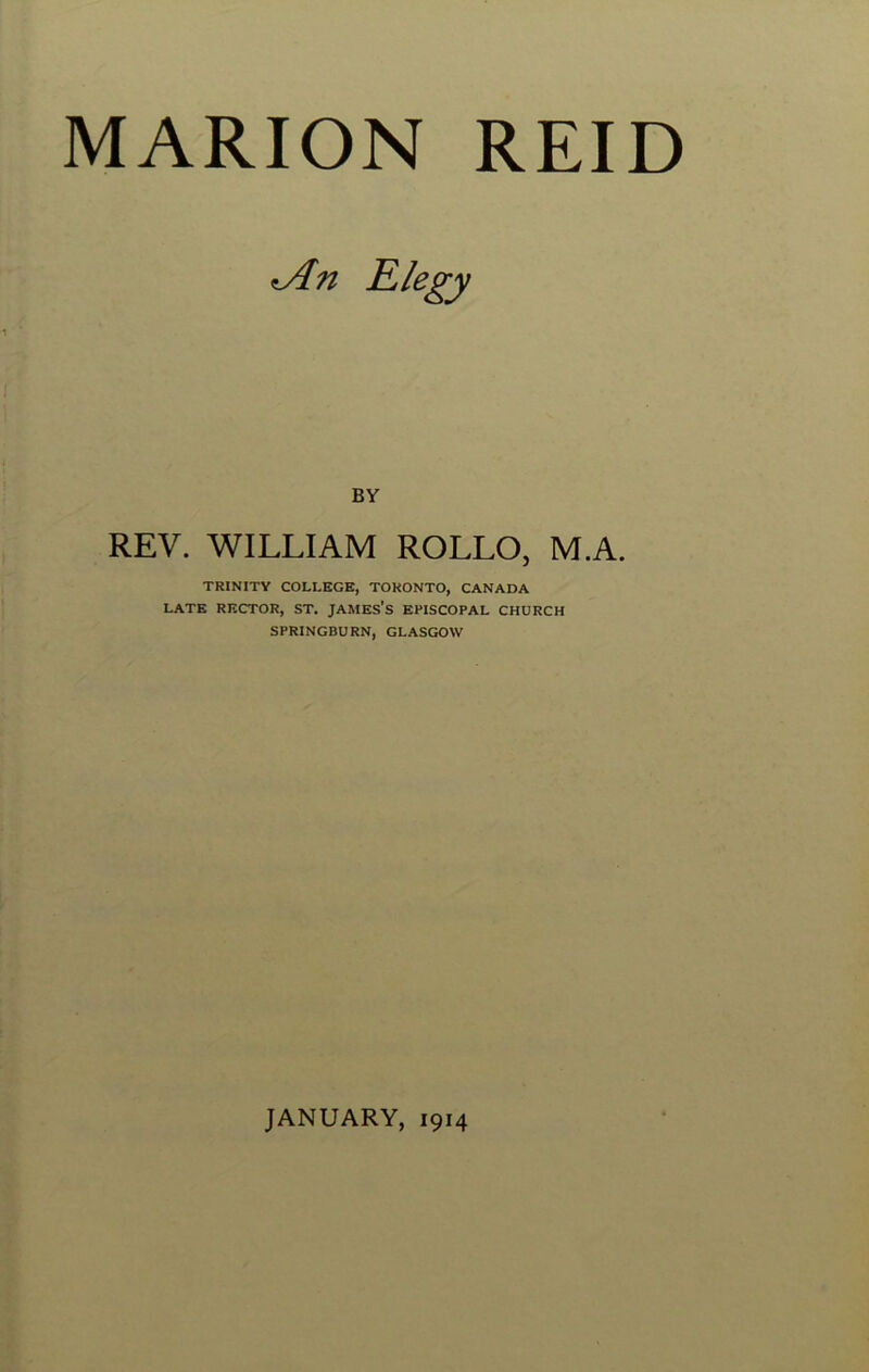 MARION REID iAn Elegy BY REV. WILLIAM ROLLO, M.A. TRINITY COLLEGE, TORONTO, CANADA LATE RECTOR, ST. JAMES’S EPISCOPAL CHURCH SPRINGBURN, GLASGOW JANUARY, 1914