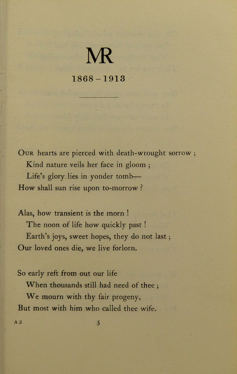 jvr 1868-1913 Our hearts are pierced with death-wrought sorrow ; Kind nature veils her face in gloom ; Life’s glory lies in yonder tomb— How shall sun rise upon to-morrow ? Alas, how transient is the morn ! The noon of life how quickly past ! Earth’s joys, sweet hopes, they do not last ; Our loved ones die, we live forlorn. So early reft from out our life When thousands still had need of thee ; We mourn with thy fair progeny, But most with him who called thee wife.