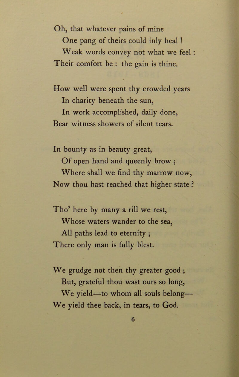 Oh, that whatever pains of mine One pang of theirs could inly heal ! Weak words convey not what we feel : Their comfort be : the gain is thine. How well were spent thy crowded years In charity beneath the sun, In work accomplished, daily done, Bear witness showers of silent tears. In bounty as in beauty great, Of open hand and queenly brow ; Where shall we find thy marrow now, Now thou hast reached that higher state ? Tho’ here by many a rill we rest, Whose waters wander to the sea, All paths lead to eternity ; There only man is fully blest. We grudge not then thy greater good ; But, grateful thou wast ours so long, We yield—to whom all souls belong— We yield thee back, in tears, to God.