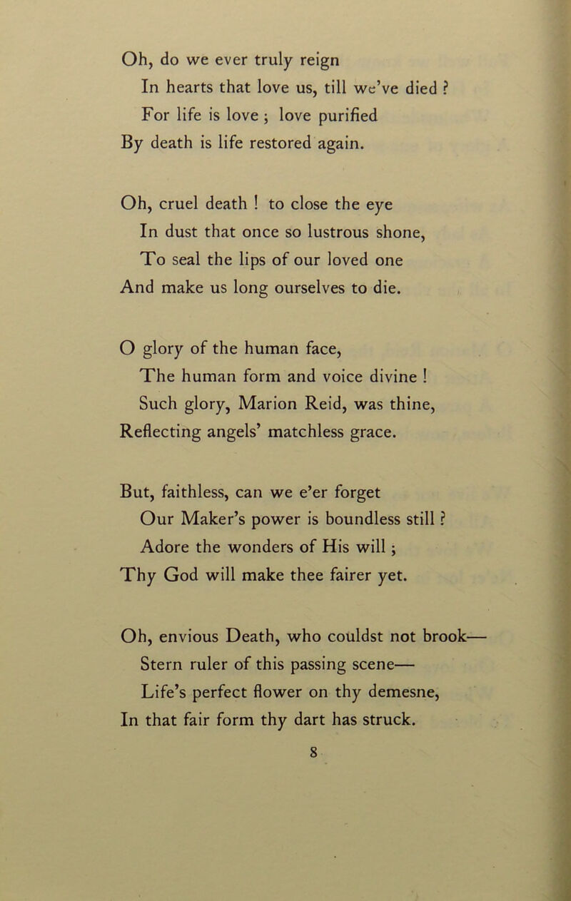 Oh, do we ever truly reign In hearts that love us, till we’ve died ? For life is love ; love purified By death is life restored again. Oh, cruel death ! to close the eye In dust that once so lustrous shone, To seal the lips of our loved one And make us long ourselves to die. O glory of the human face, The human form and voice divine ! Such glory, Marion Reid, was thine, Reflecting angels’ matchless grace. But, faithless, can we e’er forget Our Maker’s power is boundless still ? Adore the wonders of His will; Thy God will make thee fairer yet. Oh, envious Death, who couldst not brook— Stern ruler of this passing scene— Life’s perfect flower on thy demesne, In that fair form thy dart has struck.