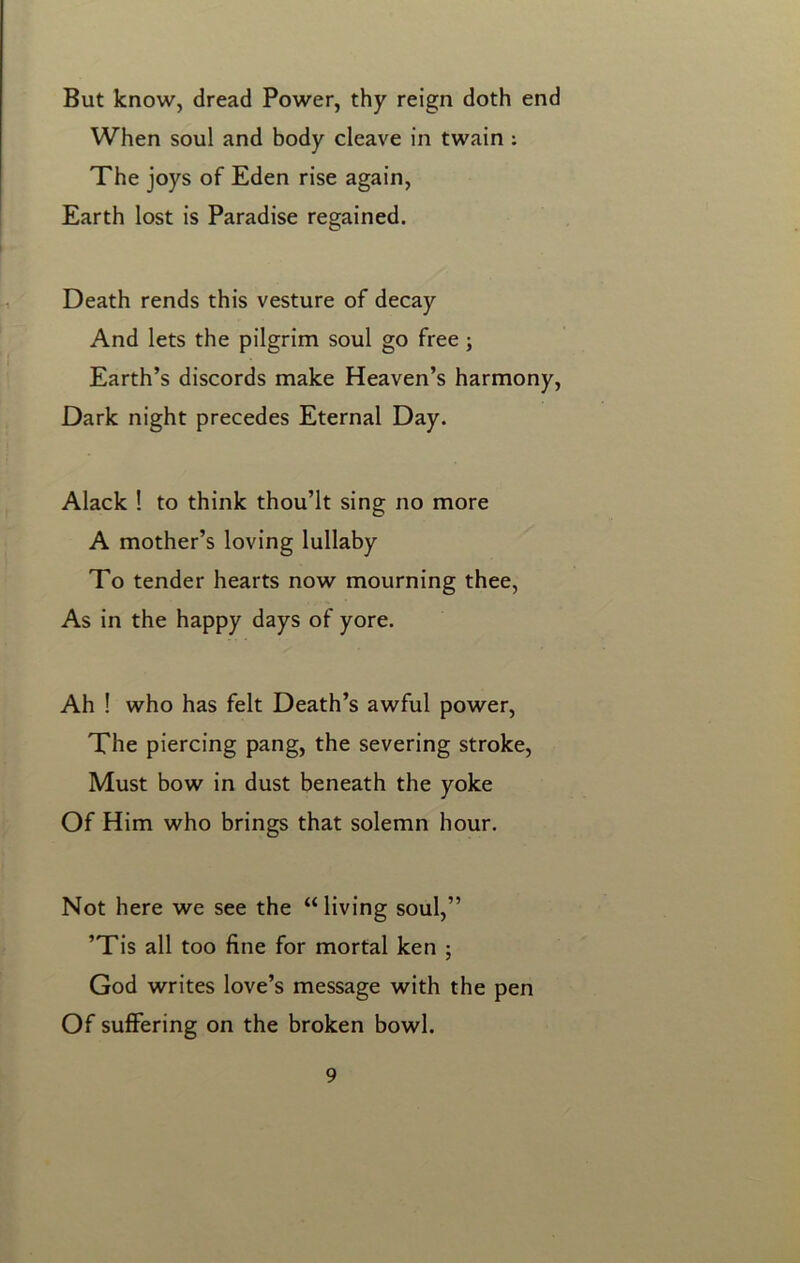 But know, dread Power, thy reign doth end When soul and body cleave in twain : The joys of Eden rise again, Earth lost is Paradise regained. Death rends this vesture of decay And lets the pilgrim soul go free ; Earth’s discords make Heaven’s harmony, Dark night precedes Eternal Day. Alack ! to think thou’lt sing no more A mother’s loving lullaby To tender hearts now mourning thee, As in the happy days of yore. Ah ! who has felt Death’s awful power, The piercing pang, the severing stroke, Must bow in dust beneath the yoke Of Him who brings that solemn hour. Not here we see the “ living soul,” ’Tis all too fine for mortal ken ; God writes love’s message with the pen Of suffering on the broken bowl.