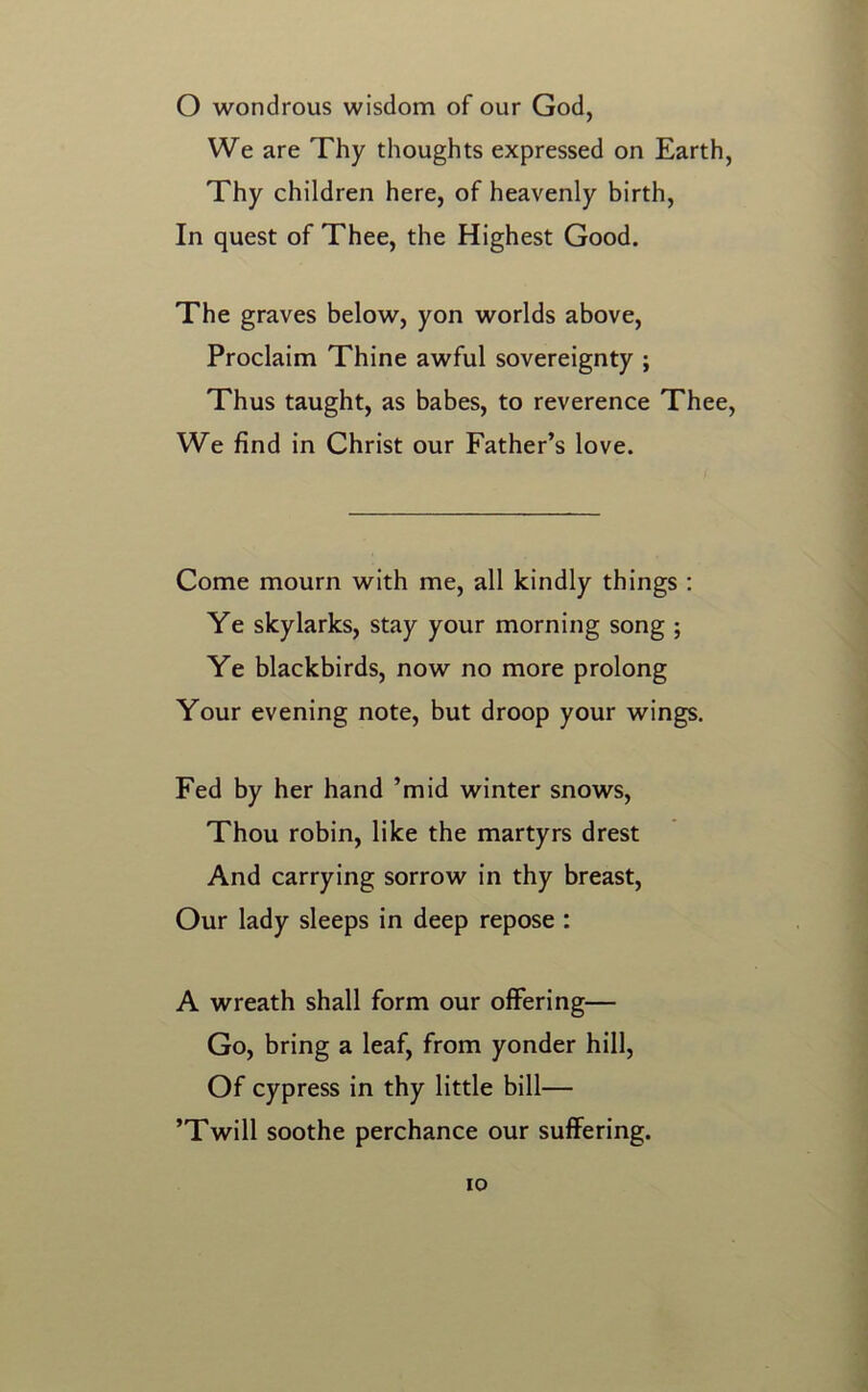 We are Thy thoughts expressed on Earth, Thy children here, of heavenly birth, In quest of Thee, the Highest Good. The graves below, yon worlds above, Proclaim Thine awful sovereignty ; Thus taught, as babes, to reverence Thee, We find in Christ our Father’s love. Come mourn with me, all kindly things : Ye skylarks, stay your morning song ; Ye blackbirds, now no more prolong Your evening note, but droop your wings. Fed by her hand ’mid winter snows, Thou robin, like the martyrs drest And carrying sorrow in thy breast, Our lady sleeps in deep repose : A wreath shall form our offering— Go, bring a leaf, from yonder hill, Of cypress in thy little bill— ’Twill soothe perchance our suffering. io