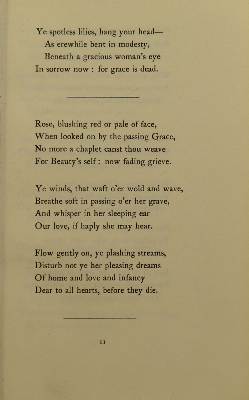 Ye spotless lilies, hang your head— As erewhile bent in modesty, Beneath a gracious woman’s eye In sorrow now : for grace is dead. Rose, blushing red or pale of face, When looked on by the passing Grace, No more a chaplet canst thou weave For Beauty’s self: now fading grieve. Ye winds, that waft o’er wold and wave, Breathe soft in passing o’er her grave, And whisper in her sleeping ear Our love, if haply she may hear. Flow gently on, ye plashing streams, Disturb not ye her pleasing dreams Of home and love and infancy Dear to all hearts, before they die.