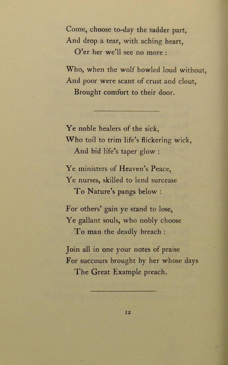 Come, choose to-day the sadder part, And drop a tear, with aching heart, O’er her we’ll see no more : Who, when the wolf howled loud without, And poor were scant of crust and clout, Brought comfort to their door. Ye noble healers of the sick, Who toil to trim life’s flickering wick, And bid life’s taper glow : Ye ministers of Heaven’s Peace, Ye nurses, skilled to lend surcease To Nature’s pangs below : For others’ gain ye stand to lose, Ye gallant souls, who nobly choose To man the deadly breach : Join all in one your notes of praise For succours brought by her whose days The Great Example preach.