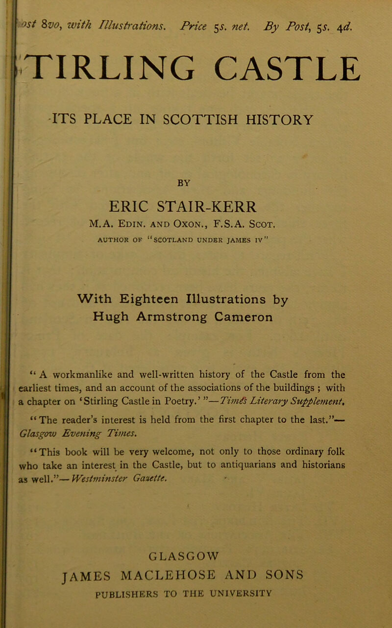 ost 8vo, with Illustrations. Price 5^. net. By Post, 5s. 4d. TIRLING CASTLE ITS PLACE IN SCOTTISH HISTORY BY ERIC STAIR-KERR M.A. Edin. and Oxon., F.S.A. Scot. AUTHOR OF “SCOTLAND UNDER JAMES IV ” With Eighteen Illustrations by Hugh Armstrong Cameron “ A workmanlike and well-written history of the Castle from the earliest times, and an account of the associations of the buildings ; with a chapter on ‘Stirling Castle in Poetry.’ ”—TimCs Literary Supplement, “The reader’s interest is held from the first chapter to the last.”— Glasgow Evening Times. “This book will be very welcome, not only to those ordinary folk who take an interest in the Castle, but to antiquarians and historians as well.”— Westminster Gazette. GLASGOW JAMES MACLEHOSE AND SONS PUBLISHERS TO THE UNIVERSITY