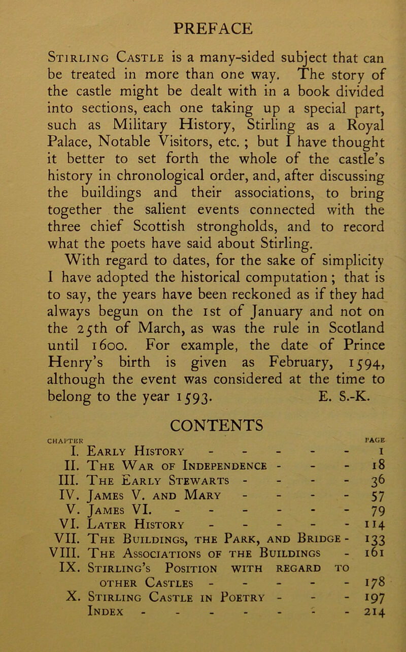 PREFACE Stirling Castle is a many-sided subject that can be treated in more than one way. The story of the castle might be dealt with in a book divided into sections, each one taking up a special part, such as Military History, Stirling as a Royal Palace, Notable Visitors, etc. ; but I have thought it better to set forth the whole of the castle’s history in chronological order, and, after discussing the buildings and their associations, to bring together the salient events connected with the three chief Scottish strongholds, and to record what the poets have said about Stirling. With regard to dates, for the sake of simplicity I have adopted the historical computation ; that is to say, the years have been reckoned as if they had always begun on the ist of January and not on the 25th of March, as was the rule in Scotland until 1600. For example, the date of Prince Henry’s birth is given as February, 1594, although the event was considered at the time to belong to the year 1593. E. S.-K. CONTENTS CHAPTER PAGE I. Early History 1 II. The War of Independence - - 18 III. The Early Stewarts 36 IV. James V. and Mary 57 V. James VI. ------ 79 VI. Later History - - - - - 114 VII. The Buildings, the Park, and Bridge- 133 VIII. The Associations of the Buildings - 161 IX. Stirling’s Position with regard to other Castles - - - - - 178 X. Stirling Castle in Poetry - - - 197 Index - - 214