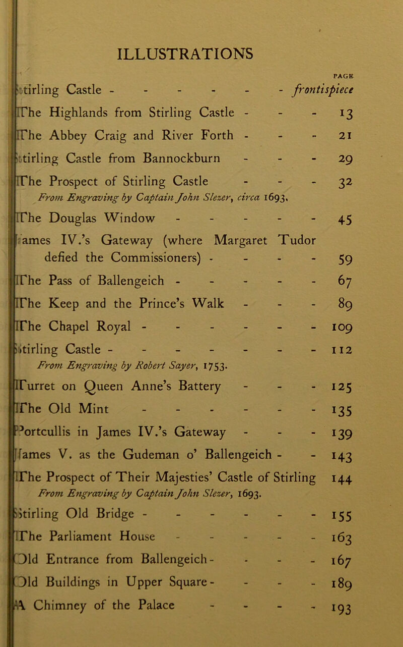 ILLUSTRATIONS PAGE Stirling Castle ------ frontispiece The Highlands from Stirling Castle - - - 13 The Abbey Craig and River Forth - - 21 fi Stirling Castle from Bannockburn 29 The Prospect of Stirling Castle 32 From Engraving by Captain John Slezer, circa 1693, The Douglas Window - - - - - 45 ames IV.’s Gateway (where Margaret Tudor defied the Commissioners) - - 59 The Pass of Ballengeich ----- 67 The Keep and the Prince’s Walk 89 The Chapel Royal - - - - - - 109 Stirling Castle - - - - - - -112 From Engraving by Robert Sayer, 1753. Turret on Queen Anne’s Battery - - 125 The Old Mint ------ 135 Portcullis in James IV.’s Gateway - - 139 1 fames V. as the Gudeman o’ Ballengeich - 143 The Prospect of Their Majesties’ Castle of Stirling 144 From Engraving by Captain John Slezer, 1693. Stirling Old Bridge - - - - - 155 The Parliament House - - - - - 163 Old Entrance from Ballengeich- - - - 167 Did Buildings in Upper Square- - - - 189 A\ Chimney of the Palace - - - -193