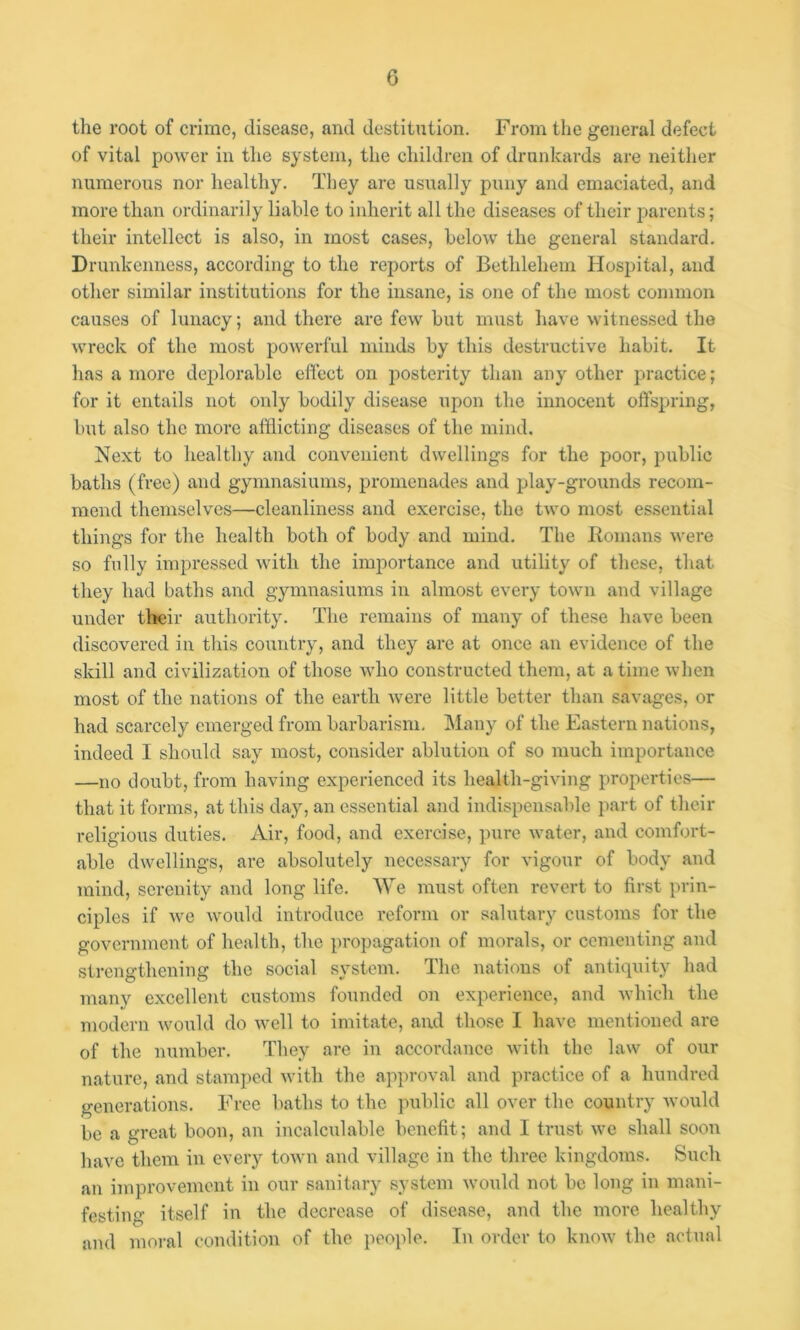 the root of crime, disease, and destitution. From the general defect of vital power in tlie system, the children of drunkards are neither numerous nor healthy. They are usually puny and emaciated, and more than ordinarily liable to inherit all the diseases of their j^arents; their intellect is also, in most cases, below the general standard. Drunkenness, according to the reports of Bethlehem Hospital, and other similar institutions for the insane, is one of the most common causes of lunacy; and there are few but must have witnessed the wreck of the most powerful minds by this destructive habit. It has a more deplorable effect on posterity than any other practice; for it entails not only bodily disease upon the innocent offspring, but also the more afflicting diseases of the mind. Next to healthy and convenient dwellings for the poor, public baths (free) and gymnasiums, promenades and play-grounds recom- mend themselves—cleanliness and exercise, the two most essential things for the health both of body and mind. The Homans were so fully impressed with the importance and utility of tliese, that they had baths and gymnasiums in almost every town and village under their authority. The remains of many of these have been discovered in this country, and they are at once an evidence of the skill and civilization of those Avho constructed them, at a time when most of the nations of the earth were little better than savages, or had scarcely emerged from barbarism. IMany of the Eastern nations, indeed I should say most, consider ablution of so much importance —no doubt, from having experienced its health-giving properties— that it forms, at this day, an essential and indispensable part of their religious duties. Air, food, and exercise, pure water, and comfort- able dwellings, are absolutely necessary for vigour of body and mind, serenity and long life. We must often revert to first prin- ciples if we would introduce reform or salutary customs for the government of health, the propagation of morals, or cementing and strengthening the social system. The nations of antiquity had many excellent customs founded on experience, and which the modern would do well to imitate, and those I have mentioned are of the number. They are in accordance with the law of our nature, and stamped with the approval and practice of a hundred generations. Free baths to the public all over the country would be a great boon, an incalculable benefit; and I trust we shall soon have them in every town and village in the three kingdoms. Such an improvement in our sanitary system would not be long in mani- festing itself in the decrease of disease, and the more healthy and moral condition of the people. In order to know the actual