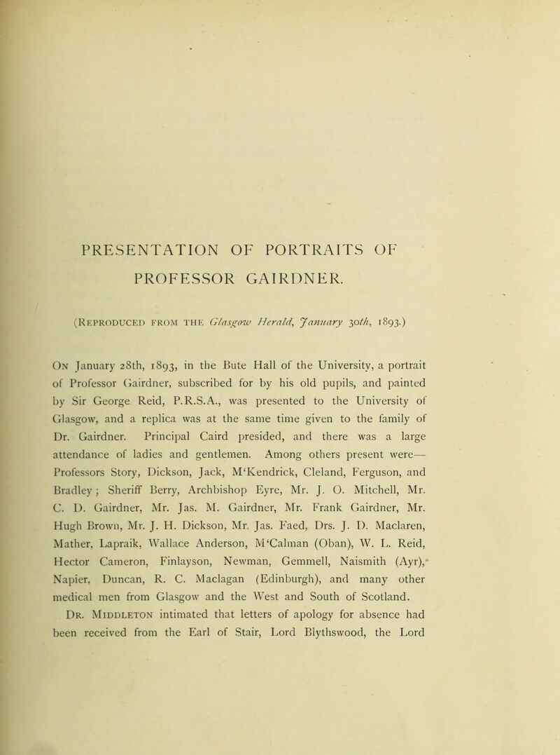 PROFESSOR GAIRDNER. (Reproduced from the Glasgow Herald, January jolh, 1893.) On January 28th, 1893, in the Bute Hall of the University, a portrait of Professor Gairdner, subscribed for by his old pupils, and painted by Sir George Reid, P.R.S.A., was presented to the University of Glasgow, and a replica was at the same time given to the family of Dr. Gairdner. Principal Caird presided, and there was a large attendance of ladies and gentlemen. Among others present were— Professors Story, Dickson, Jack, M'Kendrick, Cleland, Ferguson, and Bradley; Sheriff Berry, Archbishop Eyre, Mr. J. O. Mitchell, Mr. C. D. Gairdner, Mr. Jas. M. Gairdner, Mr. Frank Gairdner, Mr. Hugh Brown, Mr. J. H. Dickson, Mr. Jas. Faed, Drs. J. D. Maclaren, Mather, Lapraik, Wallace Anderson, M‘Caiman (Oban), W. L. Reid, Hector Cameron, Finlayson, Newman, Gemmed, Naismith (Ayr), Napier, Duncan, R. C. Maclagan (Edinburgh), and many other medical men from Glasgow and the West and South of Scotland. Dr. Middleton intimated that letters of apology for absence had been received from the Earl of Stair, Lord Blythswood, the Lord