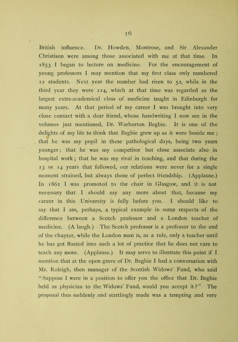 British influence. Dr. Howden. Montrose, and Sir Alexander Christison were among those associated with me at that time. In 1853 t began to lecture on medicine. For the encouragement of young professors I may mention that my first class only numbered 12 students. Next year the number had risen to 52, while in the third year they were 124, which at that time was regarded as the largest extra-academical class of medicine taught in Edinburgh for many years. At that period of my career I was brought into very close contact with a dear friend, whose handwriting I now see in the volumes just mentioned, Dr. Warburton Begbie. It is one of the delights of my life to think that Begbie grew up as it were beside me ; that he was my pupil in these pathological days, being two years younger; that he was my competitor but close associate also in hospital work; that he was my rival in teaching, and that during the 13 or 14 years that followed, our relations were never for a single moment strained, but always those of perfect friendship. (Applause.) In 1862 I was promoted to the chair in Glasgow, and it is not necessary that I should say any more about that, because my career in this University is fully before you. I should like to say that I am, perhaps, a typical example in some respects of the difference between a Scotch professor and a London teacher of medicine. (A laugh.) The Scotch professor is a professor to the end of the chapter, while the London man is, as a rule, only a teacher until he has got floated into such a lot of practice that he does not care to teach any more. (Applause.) It may serve to illustrate this point if I mention that at the open grave of Dr. Begbie I had a conversation with Mr. Raleigh, then manager of the Scottish Widows’ Fund, who said “ Suppose I were in a position to offer you the office that Dr. Begbie held as physician to the Widows’ Fund, would you accept it?” The proposal thus suddenly and startlingly made was a tempting and very