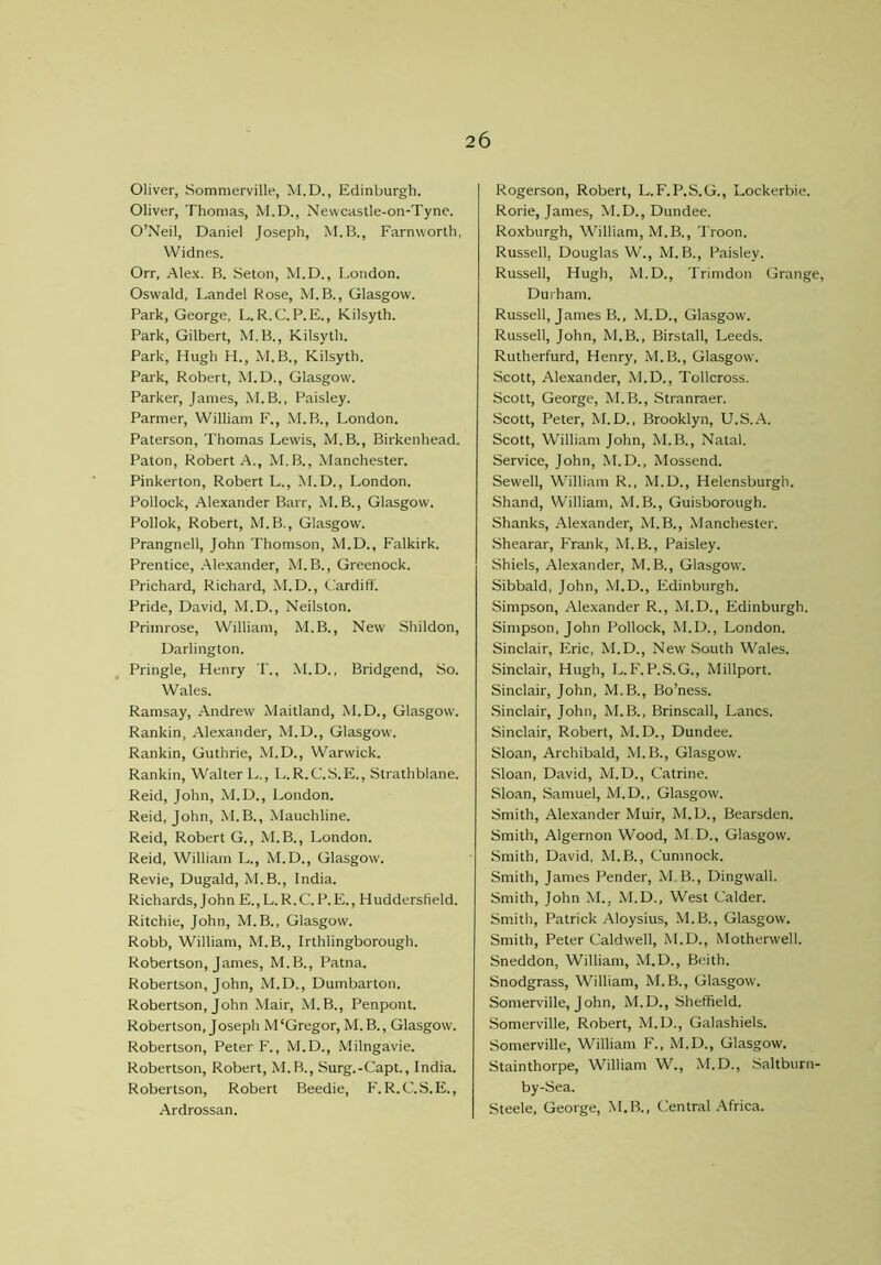 Oliver, Sommerville, M.D., Edinburgh. Oliver, Thomas, M.D., Nevvcastle-on-Tyne. O’Neil, Daniel Joseph, M.B., Farnworth, Widnes. Orr, Alex. B. Seton, M.D., London. Oswald, Landel Rose, M.B., Glasgow. Park, George, L.R.C.P.E., Kilsyth. Park, Gilbert, M.B., Kilsyth. Park, Hugh H., M.B., Kilsyth. Park, Robert, M.D., Glasgow. Parker, Janies, M. B., Paisley. Parmer, William F., M.B., London. Paterson, Thomas Lewis, M.B., Birkenhead. Paton, Robert A., M. B., Manchester. Pinkerton, Robert L., M.D., London. Pollock, Alexander Barr, M. B., Glasgow. Pollok, Robert, M.B., Glasgow. Prangnell, John Thomson, M.D., Falkirk. Prentice, Alexander, M. B., Greenock. Prichard, Richard, M.D., Cardiff. Pride, David, M.D., Neilston. Primrose, William, M.B., New Shildon, Darlington. Pringle, Henry T., M.D., Bridgend, So. Wales. Ramsay, Andrew Maitland, M.D., Glasgow. Rankin, Alexander, M.D., Glasgow. Rankin, Guthrie, M.D., Warwick. Rankin, Walter L., L.R.C.S.E., Strathblane. Reid, John, M.D., London. Reid, John, M.B., Maucliline. Reid, Robert G., M.B., London. Reid, William L., M.D., Glasgow. Revie, Dugald, M.B., India. Richards, John E.,L.R.C.P.E., Huddersfield. Ritchie, John, M.B., Glasgow. Robb, William, M.B., Irthlingborough. Robertson, James, M.B., Patna. Robertson, John, M.D., Dumbarton. Robertson, John Mair, M.B., Penpont. Robertson, Joseph M‘Gregor, M.B., Glasgow. Robertson, Peter F., M.D., Milngavie. Robertson, Robert, M.B., Surg.-Capt., India. Robertson, Robert Beedie, F. R. C.S.E., Ardrossan. Rogerson, Robert, L.F.P.S.G., Lockerbie. Rorie, James, M.D., Dundee. Roxburgh, William, M.B., Troon. Russell, Douglas W., M.B., Paisley. Russell, Hugh, M.D., Trimdon Grange, Durham. Russell, James B., M.D., Glasgow. Russell, John, M.B,, Birstall, Leeds. Rutherfurd, Henry, M.B., Glasgow. Scott, Alexander, M.D., Tollcross. Scott, George, M. B., Stranraer. Scott, Peter, M.D., Brooklyn, U.S.A. Scott, William John, M.B., Natal. Service, John, M.D., Mossend. Sewell, William R., M.D., Helensburgh. Shand, William, M.B., Guisborough. Shanks, Alexander, M.B., Manchester. Shearar, Frank, M.B., Paisley. Shiels, Alexander, M.B., Glasgow. Sibbald, John, M.D., Edinburgh. Simpson, Alexander R., M.D., Edinburgh. Simpson, John Pollock, M.D., London. Sinclair, Eric, M.D., New South Wales. Sinclair, Hugh, L.F.P.S.G., Millport. Sinclair, John, M.B., Bo’ness. Sinclair, John, M.B., Brinscall, Lancs. Sinclair, Robert, M.D., Dundee. Sloan, Archibald, M. B., Glasgow. Sloan, David, M.D., Catrine. Sloan, Samuel, M.D., Glasgow. Smith, Alexander Muir, M.D., Bearsden. Smith, Algernon Wood, M.D., Glasgow. Smith, David, M.B., Cumnock. Smith, James Pender, M B., Dingwall. Smith, John M., M.D., West Calder. Smith, Patrick Aloysius, M.B., Glasgow. Smith, Peter Caldwell, M.D., Motherwell. Sneddon, William, M.D., Beith. Snodgrass, William, M. B., Glasgow. Somerville, John, M.D., Sheffield. Somerville, Robert, M.D., Galashiels. Somerville, William F., M.D., Glasgow. Stainthorpe, William W., M.D., Saltburn- by-Sea. Steele, George, M.B., Central Africa.