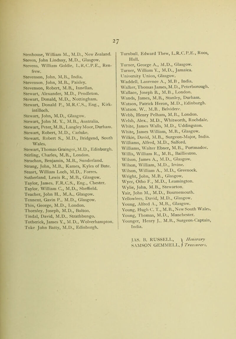 Stenhouse, William M., M.D., New Zealand. Steven, John Lindsay, M.D., Glasgow. Stevens, William Goldie, L.R.C. P.E., Ren- frew. Stevenson, John, M.B., India. Stevenson, John, M.B., Paisley. Stevenson, Robert, M.B., Innellan. Stewart, Alexander, M.D., Pendleton. Stewart, Donald, M.D., Nottingham. Stewart, Donald P., M.R.C.S., ling., Kirk- intilloch. Stewart, John, M.D., Glasgow. Stewart, John M. Y., M.B., Australia. Stewart, Peter, M.B., Langley Moor, Durham. Stewart, Robert, M.D., Carluke. Stewart, Robert S., M.D., Bridgend, South Wales. Stewart, Thomas Grainger, M.D., Edinburgh. Stirling, Charles, M.B., London. Strachan, Benjamin, M.B., Sunderland. Strang, John, M.B., Karnes, Kyles of Bute. Stuart, William Loch, M.D., Forres. Sutherland, Lewis R., M. B., Glasgow. Taylor, James, F. R.C.S., Eng., Chester. Taylor, William C., M.D., Sheffield. Teacher, John H., M.A., Glasgow. Tennent, Gavin P., M.D., Glasgow. Thin, George, M.D., London. Thornley, Joseph, M.D., Bolton. Tindal, David, M.D., Strathbungo. Totherick, James Y., M.D., Wolverhampton. Tuke John Batty, M.D., Edinburgh. Turnbull, Edward Thew, L. R.C.P.E., Roos, Hull. Turner, George A., M.D., Glasgow. Turner, William Y., M.D., Jamaica. University Union, Glasgow. Waddell, Laurence A., M.B, India. Walker, Thomas James, M. D., Peterborough. Wallace, Joseph B., M.B., London. Wands, James, M.B., Stanley, Durham. Watson, Patrick Heron, M.D., Edinburgh. Watson, W., M.B., Belvidere. Webb, Henry Pelham, M.B., London. Welsh, Alex., M.D., Whitworth, Rochdale. White, James Walls, M.D., Uddingston. White, James William, M.B., Glasgow. Wilkie, David, M.B., Surgeon-Major, India. Williams, Alfred, M.D., Salford. Williams, Walter Ebner, M.B., Portmadoc. Willis, William R., M.B., Baillieston. Wilson, James A., M.D., Glasgow. Wilson, William, M.D., Irvine. Wilson, William A., M.D., Greenock. Wright, John, M.B., Glasgow. Wyer, Otho F., M.D., Leamington. Wylie, John, M.B., Stewarton. Yair, John M., M.D., Bournemouth. Yellowlees, David, M.D., Glasgow. Young, Alfred A., M.B., Glasgow. Young, Hugh C. I'., M.B., New South Wales. Young, Thomas, M.D., Manchester. Younger, Henry J., M.B., Surgeon-Captain, India. |AS. B. RUSSELL, J Honorary SAMSON GEMMELL, J Treasurers.