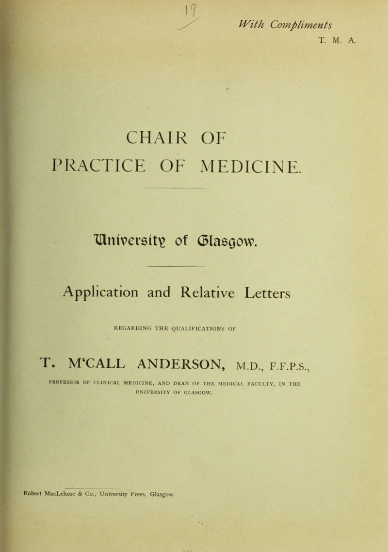 IVith Compliments T. M. CHAIR OF PRACTICE OF MEDICINE. Xflntversit? of (5lasoow. Application and Relative Letters REGARDING THE QUALIFICATIONS OF T. M‘CALL ANDERSON, m.d„ f.f.p.s., PROFESSOR OF CLINICAL MEDICINE, AND DEAN OF THE MEDICAL FACULTY, IN THE UNIVERSITY OF GLASGOW. Robert MacLehose & Co., University Press, Glasgow.