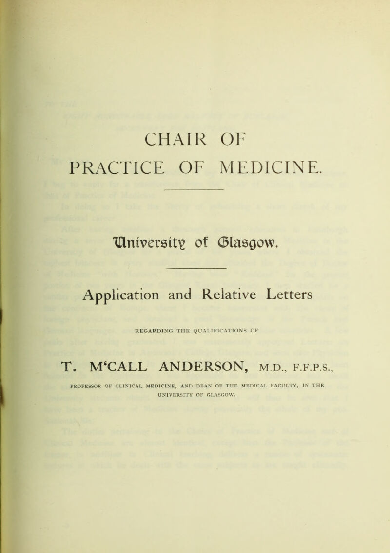 CHAIR OF PRACTICE OF MEDICINE. TRmverslt\> of (Slascjow. Application and Relative Letters REGARDING THE QUALIFICATIONS OF T. M‘CALL ANDERSON, m.d., f.f.p.s.. PROFESSOR OF CLINICAL MEDICINE, AND DEAN OF THE MEDICAL FACULTY, IN THE UNIVERSITY OF GLASGOW.