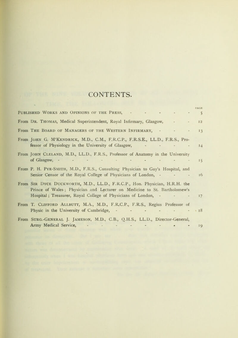 CONTENTS. PAGE Published Works and Opinions of the Press, ----- 5 From Dr. Thomas, Medical Superintendent, Royal Infirmary, Glasgow, - - 12 From The Board of Managers of the Western Infirmary, - - 13 From John G. M'Kendrick, M.D., C.M., F.R.C.P., F.R.S.E., LL.D., F.R.S., Pro- fessor of Physiology in the University of Glasgow, - - - - 14 From John Cleland, M.D., LL.D., F.R.S., Professor of Anatomy in the University of Glasgow, - - - - - - - - - -15 From P. H. Pye-Smith, M.D., F.R.S., Consulting Physician to Guy’s Hospital, and Senior Censor of the Royal College of Physicians of London, - - 16 From Sir Dyce Duckworth, M.D., LL.D., F.R.C.P., Hon. Physician, H.R.H. the Prince of Wales ; Physician and Lecturer on Medicine to St. Bartholomew’s Hospital; Treasurer, Royal College of Physicians of London, - - - 17 From T. Clifford Allbutt, M.A., M.D., F.R.C.P., F.R.S., Regius Professor of Physic in the University of Cambridge, - - - - - - 18 From Surg.-General J. Jameson, M.D., C.B., Q.H.S., LL.D., Director-General, Army Medical Service, - - - - - - - - 19