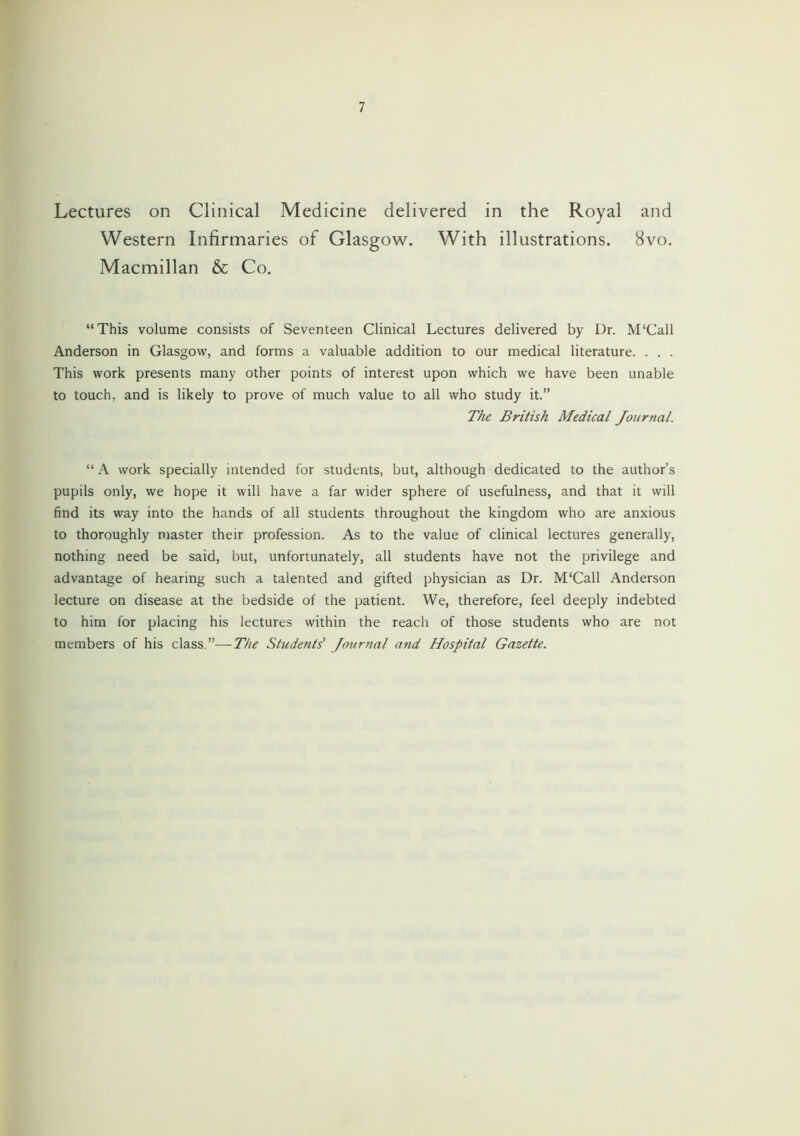 Lectures on Clinical Medicine delivered in the Royal and Western Infirmaries of Glasgow. With illustrations. 8vo. Macmillan & Co. “This volume consists of Seventeen Clinical Lectures delivered by Dr. M'Call Anderson in Glasgow, and forms a valuable addition to our medical literature. . . . This work presents many other points of interest upon which we have been unable to touch, and is likely to prove of much value to all who study it.” The British Medical Journal. “ A work specially intended for students, but, although dedicated to the author’s pupils only, we hope it will have a far wider sphere of usefulness, and that it will find its way into the hands of all students throughout the kingdom who are anxious to thoroughly master their profession. As to the value of clinical lectures generally, nothing need be said, but, unfortunately, all students have not the privilege and advantage of hearing such a talented and gifted physician as Dr. M'Call Anderson lecture on disease at the bedside of the patient. We, therefore, feel deeply indebted to him for placing his lectures within the reach of those students who are not members of his class.”—The Students' Journal and Hospital Gazette.