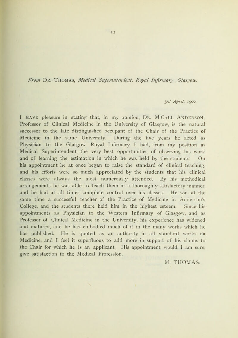 From Dr. Thomas, Medical Superintendent, Royal Infirmary, Glasgow. 2,rd April, 1900. I have pleasure in stating that, in my opinion, Dr. M'Call Anderson, Professor of Clinical Medicine in the University of Glasgow, is the natural successor to the late distinguished occupant of the Chair of the Practice of Medicine in the same University. During the five years he acted as Physician to the Glasgow Royal Infirmary I had, from my position as Medical Superintendent, the very best opportunities of observing his work and of learning the estimation in which he was held by the students. On his appointment he at once began to raise the standard of clinical teaching, and his efforts were so much appreciated by the students that his clinical classes were always the most numerously attended. By his methodical arrangements he was able to teach them in a thoroughly satisfactory manner, and he had at all times complete control over his classes. He was at the same time a successful teacher of the Practice of Medicine in Anderson’s College, and the students there held him in the highest esteem. Since his appointments as Physician to the Western Infirmary of Glasgow, and as Professor of Clinical Medicine in the University, his experience has widened and matured, and he has embodied much of it in the many works which he has published. He is quoted as an authority in all standard works on Medicine, and I feel it superfluous to add more in support of his claims to the Chair for which he is an applicant. His appointment would, I am sure, give satisfaction to the Medical Profession. M. THOMAS.