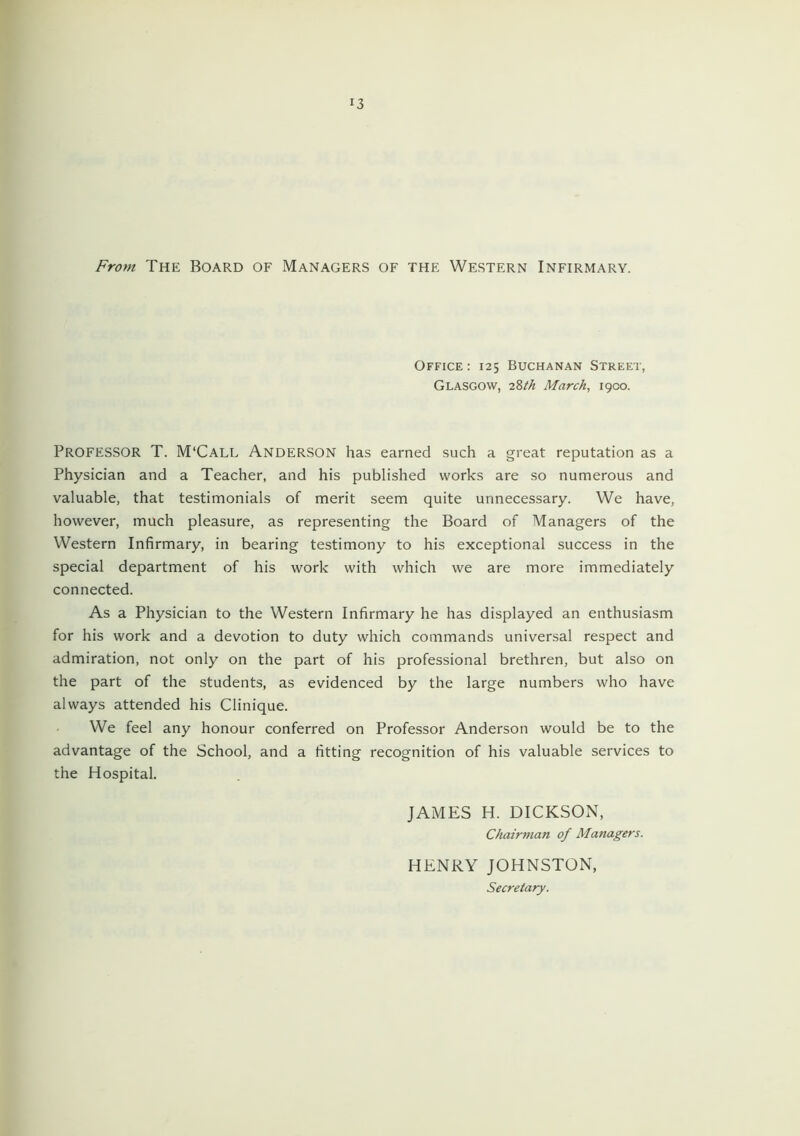 3 From The Board of Managers of the Western Infirmary. Office : 125 Buchanan Street, Glasgow, iZth March, 1900. Professor T. M'Call Anderson has earned such a great reputation as a Physician and a Teacher, and his published works are so numerous and valuable, that testimonials of merit seem quite unnecessary. We have, however, much pleasure, as representing the Board of Managers of the Western Infirmary, in bearing testimony to his exceptional success in the special department of his work with which we are more immediately connected. As a Physician to the Western Infirmary he has displayed an enthusiasm for his work and a devotion to duty which commands universal respect and admiration, not only on the part of his professional brethren, but also on the part of the students, as evidenced by the large numbers who have always attended his Clinique. We feel any honour conferred on Professor Anderson would be to the advantage of the School, and a fitting recognition of his valuable services to the Hospital. JAMES H. DICKSON, Chairman of Managers. HENRY JOHNSTON, Secretary.