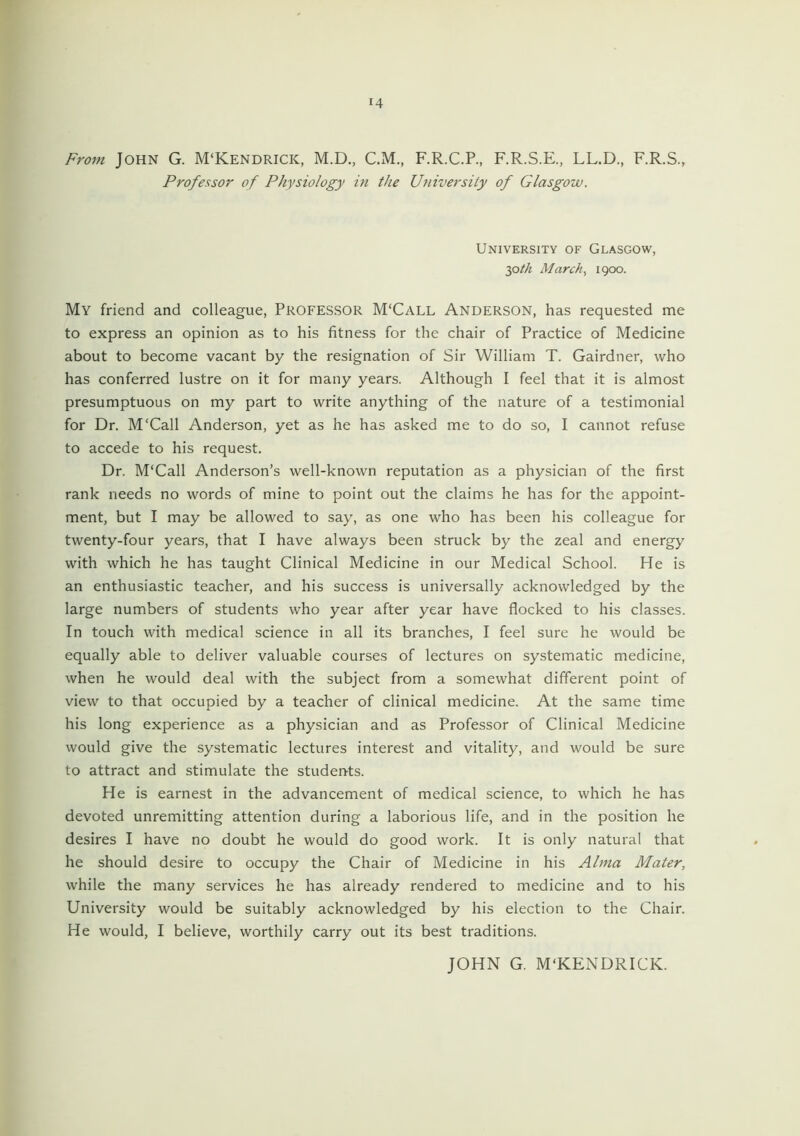 14 From John G. M‘Kendrick, M.D., C.M., F.R.C.P., F.R.S.E., LL.D., F.R.S., Professor of Physiology in the University of Glasgow. University of Glasgow, 30 th March, 1900. My friend and colleague, Professor M'Call Anderson, has requested me to express an opinion as to his fitness for the chair of Practice of Medicine about to become vacant by the resignation of Sir William T. Gairdner, who has conferred lustre on it for many years. Although I feel that it is almost presumptuous on my part to write anything of the nature of a testimonial for Dr. M'Call Anderson, yet as he has asked me to do so, I cannot refuse to accede to his request. Dr. M'Call Anderson’s well-known reputation as a physician of the first rank needs no words of mine to point out the claims he has for the appoint- ment, but I may be allowed to say, as one who has been his colleague for twenty-four years, that I have always been struck by the zeal and energy with which he has taught Clinical Medicine in our Medical School. He is an enthusiastic teacher, and his success is universally acknowledged by the large numbers of students who year after year have flocked to his classes. In touch with medical science in all its branches, I feel sure he would be equally able to deliver valuable courses of lectures on systematic medicine, when he would deal with the subject from a somewhat different point of view to that occupied by a teacher of clinical medicine. At the same time his long experience as a physician and as Professor of Clinical Medicine would give the systematic lectures interest and vitality, and would be sure to attract and stimulate the students. He is earnest in the advancement of medical science, to which he has devoted unremitting attention during a laborious life, and in the position he desires I have no doubt he would do good work. It is only natural that he should desire to occupy the Chair of Medicine in his Alma Mater, while the many services he has already rendered to medicine and to his University would be suitably acknowledged by his election to the Chair. He would, I believe, worthily carry out its best traditions. JOHN G. M'KENDRICK.