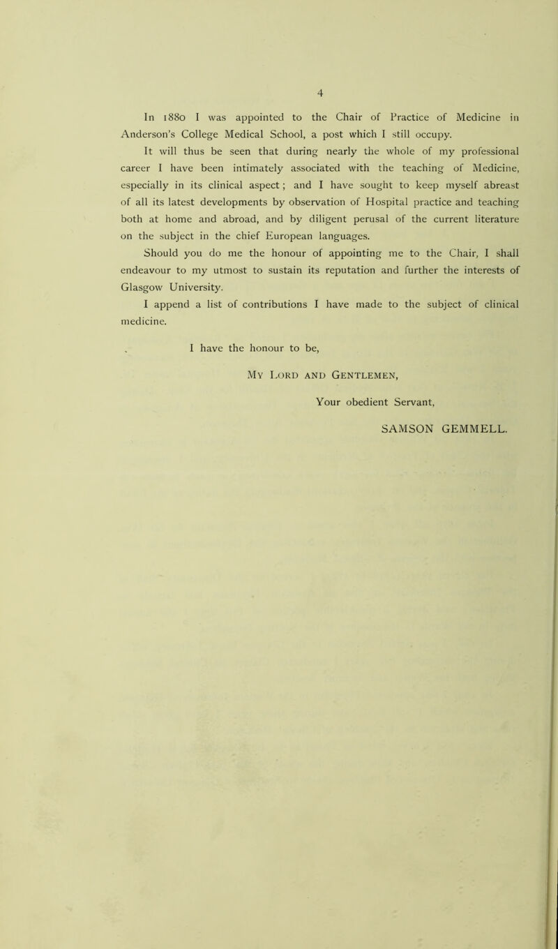 4 In 1880 I was appointed to the Chair of Practice of Medicine in Anderson’s College Medical School, a post which I still occupy. It will thus be seen that during nearly the whole of my professional career I have been intimately associated with the teaching of Medicine, especially in its clinical aspect; and I have sought to keep myself abreast of all its latest developments by observation of Hospital practice and teaching both at home and abroad, and by diligent perusal of the current literature on the subject in the chief European languages. Should you do me the honour of appointing me to the Chair, I shall endeavour to my utmost to sustain its reputation and further the interests of Glasgow University. I append a list of contributions I have made to the subject of clinical medicine. I have the honour to be, My Lord and Gentlemen, Your obedient Servant, SAMSON GEMMELL.